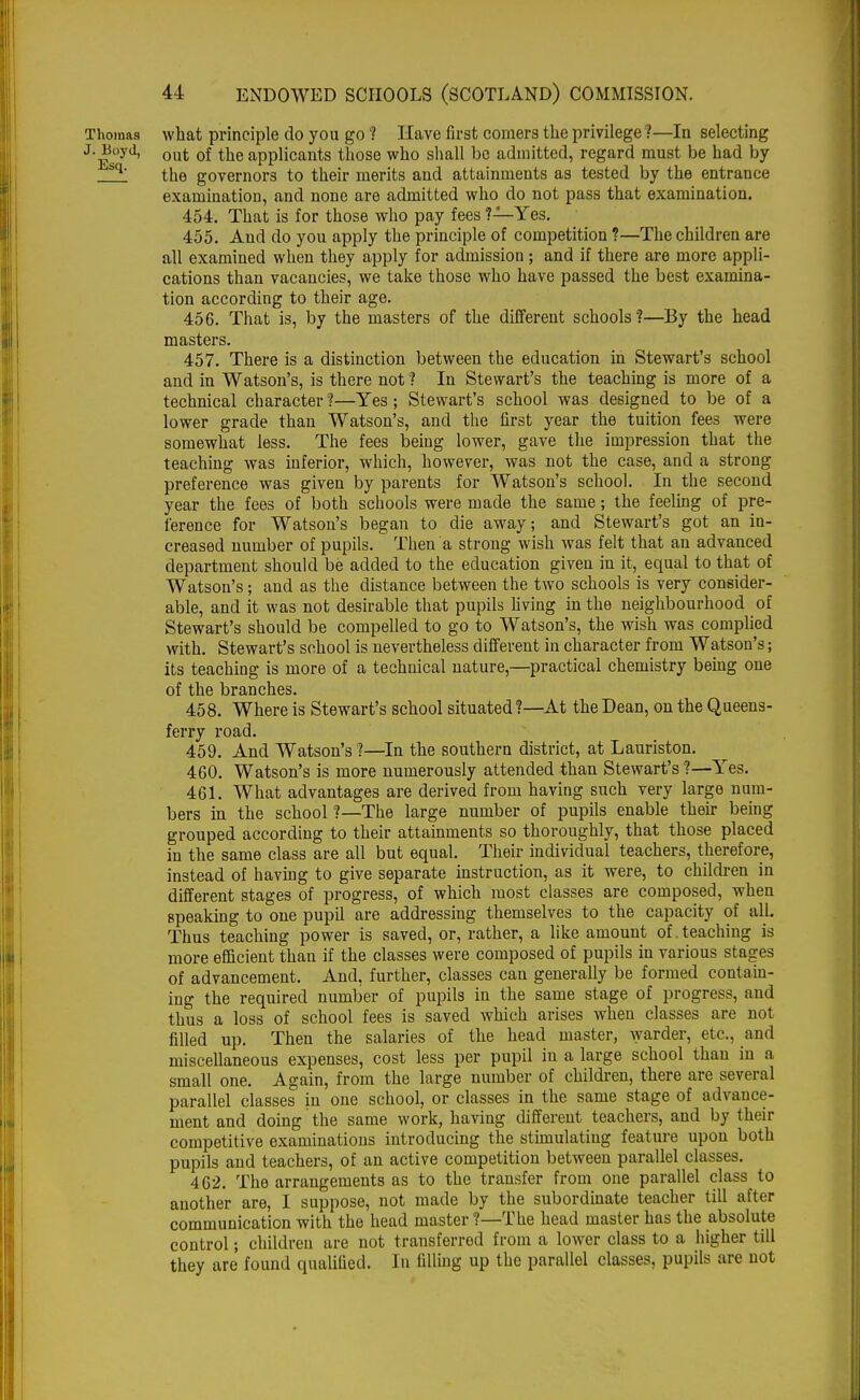 Thomas what principle do you go ? Have first comers the privilege ?—In selecting J. Boyd, out 0f the applicants those who shall bo admitted, regard must be had by bq' the governors to their merits and attainments as tested by the entrance examination, and none are admitted who do not pass that examination. 454. That is for those who pay fees ?—Yes. 455. And do you apply the principle of competition ?—The children are all examined when they apply for admission ; and if there are more appli- cations than vacancies, we take those who have passed the best examina- tion according to their age. 456. That is, by the masters of the different schools?—By the head masters. 457. There is a distinction between the education in Stewart's school and in Watson's, is there not ? In Stewart's the teaching is more of a technical character?—Yes; Stewart's school was designed to be of a lower grade than Watson's, and the first year the tuition fees were somewhat less. The fees being lower, gave the impression that the teaching was inferior, which, however, was not the case, and a strong preference was given by parents for Watson's school. In the second year the fees of both schools were made the same; the feeling of pre- ference for Watson's began to die away; and Stewart's got an in- creased number of pupils. Then a strong wish was felt that an advanced department should be added to the education given in it, equal to that of Watson's; and as the distance between the two schools is very consider- able, and it was not desirable that pupils living in the neighbourhood of Stewart's should be compelled to go to Watson's, the wish was complied with. Stewart's school is nevertheless different in character from Watson's; its teaching is more of a technical nature,—practical chemistry being one of the branches. 458. Where is Stewart's school situated?—At the Dean, on the Queens- ferry road. 459. And Watson's ?—In the southern district, at Lauriston. 460. Watson's is more numerously attended than Stewart's ?—Yes. 461. What advantages are derived from having such very large num- bers in the school ?—The large number of pupils enable their being grouped according to their attainments so thoroughly, that those placed in the same class are all but equal. Their individual teachers, therefore, instead of having to give separate instruction, as it were, to children in different stages of progress, of which most classes are composed, when speaking to one pupil are addressing themselves to the capacity of all. Thus teaching power is saved, or, rather, a like amount of . teaching is more efficient than if the classes were composed of pupils in various stages of advancement. And, further, classes can generally be formed contain- ing the required number of pupils in the same stage of progress, and thus a loss of school fees is saved which arises when classes are not filled up. Then the salaries of the head master, warder, etc., and miscellaneous expenses, cost less per pupil in a large school than in a small one. Again, from the large number of children, there are several parallel classes in one school, or classes in the same stage of advance- ment and doing the same work, having different teachers, and by their competitive examinations introducing the stimulating feature upon both pupils and teachers, of an active competition between parallel classes. 462. The arrangements as to the transfer from one parallel class to another are, I suppose, not made by the subordinate teacher till after communication with the head master ?—The head master has the absolute control; children are not transferred from a lower class to a higher till they are found qualified. In filling up the parallel classes, pupils are not