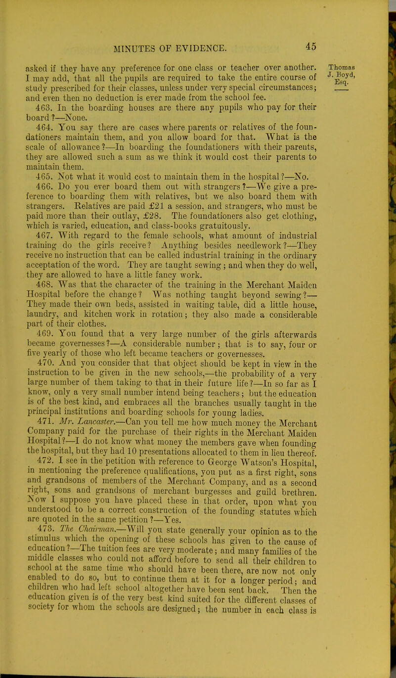 asked if they have any preference for one class or teacher over another. Thomas I may add, that all the pupils are required to take the entire course of J'^°yd' study prescribed for their classes, unless under very special circumstances; and even then no deduction is ever made from the school fee. 463. In the boarding houses are there any pupils who pay for their board ?—None. 464. You say there are cases where parents or relatives of the foun- dationers maintain them, and you allow board for that. What is the scale of allowance ?—In boarding the foundationers with then parents, they are allowed such a sum as we think it would cost their parents to maintain them. 465. Not what it would cost to maintain them in the hospital ?—No. 466. Do you ever board them out with strangers ?—We give a pre- ference to boarding them with relatives, but we also board them with strangers. Relatives are paid £21 a session, and strangers, who must be paid more than their outlay, £28. The foundationers also get clothing, which is varied, education, and class-books gratuitously. 467. With regard to the female schools, what amount of industrial training do the girls receive? Anything besides needlework?—They receive no instruction that can be called industrial training in the ordinary acceptation of the word. They are taught sewing; and when they do well, they are allowed to have a little fancy work. 468. Was that the character of the training in the Merchant Maiden Hospital before the change? Was nothing taught beyond sewing?— They made their own beds, assisted in waiting table, did a little house, laundry, and kitchen work in rotation; they also made a considerable part of then- clothes. 469. You found that a very large number of the girls afterwards became governesses ?—A considerable number ; that is to say, four or five yearly of those who left became teachers or governesses. 470. And you consider that that object should be kept in view in the instruction to be given in the new schools,—the probability of a very large number of them taking to that in their future life ?—In so far as I know, only a very small number intend being teachers; but the education is of the best kind, and embraces all the branches usually taught in the principal institutions and boarding schools for young ladies. 471. Mr. Lancaster.—Can you tell me how much money the Merchant Company paid for the purchase of their rights in the Merchant Maiden Hospital?—I do not know what money the members gave when founding the hospital, but they had 10 presentations allocated to them in lieu thereof. 472. I see in the petition with reference to George Watson's Hospital, in mentioning the preference qualifications, you put as a first right, sons and grandsons of members of the Merchant Company, and as a second right, sons and grandsons of merchant burgesses and guild brethren. Now I suppose you have placed these in that order, upon what you understood to be a correct construction of the founding statutes which are quoted in the same petition ?—Yes. 473. The Chairman.—Will you state generally your opinion as to the stimulus winch the opening of these schools has given to the cause of education?—The tuition fees are very moderate; and many families of the middle classes who could not afford before to send all their children to school at the same time who should have been there, are now not only enabled to do so, but to continue them at it for a longer period • and children who had left school altogether have been sent back. Then the education given is of the very best kind suited for the different classes of society for whom the schools are designed; the number in each class is i