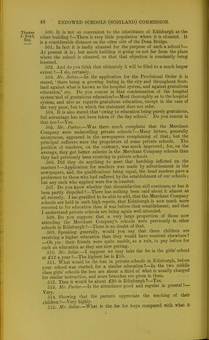 Thomas 500. It is not so convenient to the inhabitants of Edinburgh as the J.Boyd, other building ?—There is very little population where it is situated. It 'sq' is a considerable distance on the other side of the Dean Bridge. 501. In fact it is badly situated for the purpose of such a school?— At present it is; but much building is going on not far from the place where the school is situated, so that that objection is constantly being lessened. 502. And do you think that ultimately it will be filled to a much larger extent ?—I do, certainly. 503. Mr. Sellar.—In the application for the Provisional Order it is stated, ' there being a growing feeling in the city and throughout Scot- land against what is known as the hospital system, and against gratuitous education,' etc. Do you concur in that condemnation of the hospital systenrand of gratuitous education?—Most thoroughly as to the hospital system, and also as regards gratuitous education, except in the case of the very poor, but to which the statement does not refer. 504. It is also stated that' owing to education being purely gratuitous, full advantage has not been taken of the day school.' Do you concur in that too ?—Yes. 505. Mr. Parker.—Was there much complaint that the Merchant Company were underselling private schools ?—Many letters, generally anonymous, appeared in the newspapers complaining of that; but the principal sufferers were the proprietors of some private schools. The position of teachers, on the contrary, was much improved; for, on the average, they got better salaries in the Merchant Company schools than they had previously been receiving in private schools. 506. Did they do anything to meet that hardship inflicted on the masters ?—Application for teachers was made by advertisement in the newspapers, and, the qualifications being equal, the head masters gave a preference to those who had suffered by the establishment of our schools; but any such who applied were few in number. 507. Do you know whether that dissatisfaction still continues, or has it been partly dispelled ?—There has nothing been said about it almost at all recently. I am gratified to be able to add, that the Merchant Company schools are held in such high repute, that Edinburgh is now much more resorted to for education than it was before their establishment, and that I understand private schools are being again well attended. 508. Do you suppose that a very large proportion of those now attending the Merchant Company's schools were previously in other schools in Edinburgh ?—There is no doubt of that. 509. Speaking generally, would you say that these children are receiving a higher education than they would have received elsewhere ? Oh yes : their friends were quite unable, as a rule, to pay before for such an education as they are now getting. 510. Mr. Sellar.—I suppose we may take the fee m the girls school at £12 a year ?—The highest fee is £10. 511. What would be the fees in private schools in Edinburgh, before your school was started, for a similar education ?—In the two middle class girls' schools the fees are about a third of what is usually charged for similar instruction, and more branches are given in them. 512. Then it would be about £30 in Edinburgh ?—Yes. 513. Mr. Parker.—Is the attendance good and regular iu general ?— V*6rv» 514. Showing that the parents appreciate the teaching of their children?—Very highly. . , ... , . .. 515. Mr. Sellar.—What is the fee for boys compared with what it