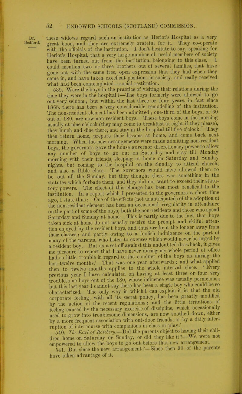 these widows regard such an institution as Heriot's Hospital as a very great boon, and they are extremely grateful for it. They co-operate with the officials of the institution. I don't hesitate to say, speaking for Heriot's Hospital, that a very large number of useful members of society have been turned out from the institution, belonging to this class. 1 could mention two or three brothers out of several families, that have gone out with the same free, open expression that they had when they came in, and have taken excellent positions in society, and really received what had been contemplated—social restitution. 539. Were the boys in the practice of visiting then- relations during the time they were in the hospital ?—The boys formerly were allowed to go out very seldom; but within the last three or four years, in fact since 1868, there has been a very considerable remodelling of the institution. The non-resident element has been admitted ; one-third of the boys, or 60 out of 180, are now non-resident boys. These boys come in the morning usually at nine o'clock (they may come to breakfast at eight if they please), they lunch and dine there, and stay in the hospital till five o'clock. They then return home, prepare their lessons at home, and come back next morning. When the new arrangements were made admitting non-resident boys, the governors gave the house governor discretionary power to allow any number of boys to go out on Saturday and stay till Monday morning with their friends, sleeping at home on Saturday and Sunday nights, but coming to the hospital on the Sunday to attend church, and also a Bible class. The governors would have allowed them to be out all the Sunday, but they thought there was something in the statutes which forbade them, and they did not want to exceed their statu- tory powers. The effect of this change has been most beneficial to the institution. In a report which I presented to the governors a short time ago, I state thus : ' One of the effects (not unanticipated) of the adoption of the non-resident element has been an occasional irregularity in attendance on the part of some of the boys, both the non-residents and those who spend Saturday and Sunday at home. This is partly due to the fact that boys taken sick at home do not usually receive the prompt and skilful atten- tion enjoyed by the resident boys, and thus are kept the longer away from their classes; and partly owing to a foolish indulgence on the part of many of the parents, who listen to excuses which would never be urged by a resident boy. But as a set off against this undoubted drawback, it gives me pleasure to report that I have never during my whole period of office had so little trouble in regard to the conduct of the boys as during the last twelve months.' That was one year afterwards ; and what applied then to twelve months applies to the whole interval since. 'Every previous year I have calculated on having at least three or four very troublesome boys out of the 180, whose influence was usually pernicious; but this last year I cannot say there has been a single boy who could be so characterized. The only way in which I can explain it is, that the old corporate feeling, with all its secret policy, has been greatly modified by the action of the recent regulations; and the little irritations of feeling caused by the necessary exercise of discipline, which occasionally used to grow into troublesome dimensions, are now soothed down, either by a more frequent association with out-door friends, or by a daily inter- ruption of intercourse with companions in class or play.' 540. The Earl of Rosebery.—Did the parents object to having their chil- dren home on Saturday or Sunday, or did they like it!—We were not empowered to allow the boys to go out before that new arrangement, 541. But since the new arrangement .'—Since then 90 of the parents have taken advantage of it.