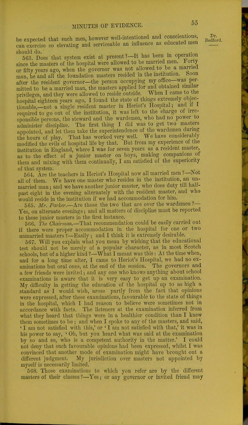 be expected that such men, however well-intentioned and conscientious, Jj>r^ can exercise so elevating and serviceable an influence as educated men Sh563. Does that system exist at present?—It has been in operation since the masters of the hospital were allowed to be married men. * orty or fifty years ago, when the governor was not allowed to be a married man, he and all the foundation masters resided in the institution, boon after the resident governor—the person occupying my office—was per- mitted to be a married man, the masters applied for and obtained similar privileges, and they were allowed to reside outside. When I came to the hospital eighteen years ago, I found the state of things extremely objec- tionable,—not a single resident master in Heriot's Hospital; and if 1 required to go out of the institution, it was left to the charge of irre- sponsible persons, the steward and the wardsmen, who had no power to administer discipline. The first thing I did was to get two masters appointed, and let them take the superintendence of the wardsmen during the hours of play. That has worked very well. We have considerably modified the evils of hospital life by that. But from my experience of the institution in England, where I was for seven years as a resident master, as to the effect of a junior master on boys, making companions of them and mixing with them continually, I am satisfied of the superiority of that system. 564. Are the teachers in Heriot's Hospital now all married men ?—JNot all of them. We have one master who resides in the institution, an un- married man; and we have another junior master, who does duty till half- past eight in the evening alternately with the resident master, and who would reside in the institution if we had accommodation for him. 565. Mr. ParTcer.—Are those the two that are over the wardsmen?— Yes, on alternate evenings; and all matters of discipline must be reported to these junior masters in the first instance. 566. The Chairman.—That recommendation could be easily carried out if there were proper accommodation in the hospital for one or two unmarried masters ?—Easily ; and I think it is extremely desirable. 567. Will you explain what you mean by wishing that the educational test should not be merely of a popular character, as in most Scotch schools, but of a higher kind ?—What I meant was this: At the time when, and for a long time after, I came to Heriot's Hospital, we had no ex- aminations but oral ones, at the end of the session. The governors and a few friends were invited; and any one who knows anything about school examinations is aware that it is very easy to get up an examination. My difficulty in getting the education of the hospital up to as high a standard as I would wish, arose partly from the fact that opinions were expressed, after these examinations, favourable to the state of things in the hospital, which I had reason to believe were sometimes not in accordance with facts. The listeners at the examination inferred from what they heard that things were in a healthier condition than I knew them sometimes to be ; and when I spoke to any of the masters, and said, ' I am not satisfied with this,' or ' I am not satisfied with that,' it was in his power to say, ' Oh, but you heard what was said at the examination by so and so, who is a competent authority in the matter.' I could not deny that such favourable opinions had been expressed, whilst I was convinced that another mode of examination might have brought out a different judgment. My jurisdiction over masters not appointed by myself is necessarily limited. 568. Those examinations to which you refer are by the different masters of their classes ?—Yes; or any governor or invited friend may