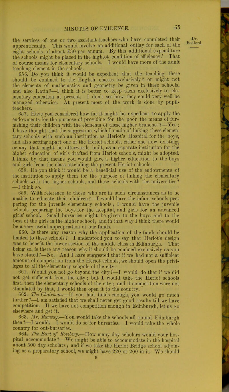 the services of one or two assistant teachers who have completed their apprenticeship. This would involve an additional outlay for each of the eight schools of about £30 per annum. By this additional expenditure the schools might be placed in the highest condition of efficiency.' That of course means for elementary schools. I would have more of the adult teaching element in the schools. 656. Do you think it would be expedient that the teaching there should be confined to the English classes exclusively? or might not the elements of mathematics and geometry be given in these schools, and also Latin?—I think it is better to keep them exclusively to ele- mentary education at present. I don't see how they could very well be managed otherwise. At present most of the work is done by pupil- teachers. 657. Have you considered how far it might be expedient to apply the endowments for the purpose of providing for the poor the means of fur- nishing their children with the elements of these higher branches ?—Yes; I have thought that the suggestion -which I made of linking these elemen- tary schools with such an institution as Heriot's Hospital for the boys, and also setting apart one of the Heriot schools, either one now existing, or any that might be afterwards built, as a separate institution for the higher education of girls drafted from Heriot schools, might be adopted. I think by that means you would give a higher education to the boys and girls from the class attending the present Heriot schools. 653. Do you think it would be a beneficial use of the endowments of the institution to apply them for the purpose of linking the elementary schools with the higher schools, and these schools with the universities ? —I think so. 659. With reference to those who are in such circumstances as to be unable to educate their children ?—I would have the infant schools pre- paring for the juvenile elementary schools; I would have the juvenile schools preparing the boys for the hospital, and girls for an advanced girls' school. Small bursaries might be given to the boys, and to the best of the girls in the higher school; and in that way I think there would be a very useful appropriation of our funds. 660. Is there any reason why the application of the funds should be limited to these schools ? I understood you to say that Heriot's design was to benefit the lower section of the middle class in Edinburgh. That being so, is there any reason why it should be confined exclusively as you have stated?—No. And I have suggested that if we had not a sufficient amount of competition from the Heriot schools, we should open the privi- leges to all the elementary schools of the city. 661. Would you not go beyond the city?—I would do that if we did not get sufficient from the city; but I would take the Heriot schools first, then the elementary schools of the city; and if competition were not stimulated by that, I would then open it to the country. 662. The Chairman.—If you had funds enough, you would go much further?—I am satisfied that we shall never get good results till we have competition. If we have not competition enough in Edinburgh, let us go elsewhere and get it. 663. Mr. Ramsay.—You would take the schools all round Edinburgh then ?—I would. I would do so for bursaries. I would take the whole country for out-bursaries. 664. The Earl of Roseber//.—How many day scholars would your hos- pital accommodate ?—We might be able to accommodate in the hospital about 300 day scholars; and if we take the Heriot Bridge school adjoin- ing as a preparatory school, we might have 220 or 200 in it. We should E