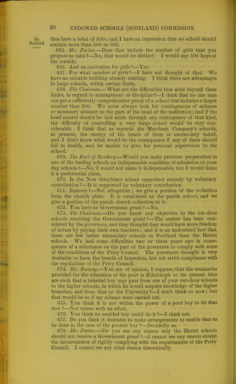 Dr. thus have a total of 500 ; and I have an impression that no school should idford- contain more than 500 or 600. 665. Mr. Parker.—Does that include the number of girls that you propose to take ?—No, that would be distinct. I would say 500 boys at the outside. 666. And an institution for girls?—Yes. 667. For what number of girls?—I have not thought of that. We have no suitable building already existing. I think there are advantages in large schools, within certain limits. 668. The Chairman.—What are the difficulties that arise beyond these limits, in regard to management or discipline?—I think that no one man can get a sufficiently comprehensive grasp of a school that includes a larger number than 500. We must always look for contingencies of sickness or necessary absence on the part of the head of the institution; and if the head master should be laid aside through any contingency of that kind, the difficulty of controlling a very large school would be very con- siderable. I think that as regards the Merchant Company's schools, at present, the energy of the heads of them is enormously taxed, and I don't know what would be the consequence if any of them should fail in health, and be unable to' give his personal supervision to the school. 669. The Earl of Rosebery.—Would you make previous preparation in one of the feeding schools an indispensable condition of admission to your day schools ?—No, I would not make it indispensable, but I would make it a preferential claim. 670. Is the New Grey friars school supported entirely by voluntary contribution?—It is supported by voluntary contribution. 671. Entirely?—Not altogether; we give a portion of the collection from the church plate. It is considered as the parish school, and we give a portion of the parish church collection to it. 672. You have no Government grant?—No. 673. The Chairman.—Do you know any objection to the out-door schools receiving the Government grant?—The matter has been con- sidered by the governors, and they thought they would have more freedom of action by paying their own teachers ; and it is an undoubted fact that there are few better elementary schools in Scotland than the Heriot schools. We had some difficulties two or three years ago in conse- quence of a reluctance on the part of the governors to comply with some of the conditions of the Privy Council. The governors thought it very desirable to have the benefit of inspection, but not strict compliance with the regulations of the Privy Council. 674. Mr. Ramsay.—You are of opinion, I suppose, that the seminaries provided for the education of the poor in Edinburgh at the present time are such that a talented boy may pass from one of your out-door schools to the higher schools, in which he would acquire knowledge of the higher branches, and from that to the University ?—I don't think so now; but that would be so if my scheme were carried out. 675. You think it is not within the power of a poor boy to do that now ?—Not unless with an effort. 676. You think no unaided boy could do it ?—I think not. 677. Do you think it desirable to make arrangements to enable that to be done in the case of the poorest boy ?—Decidedly so. 678. Mr. Parker.—Do you see any reason why the Heriot schools should not receive a Government grant ?—I cannot see any reason except the inconvenience of rigidly complyiug with the requirements of the Privy Council. I cannot see any other reason theoretically.