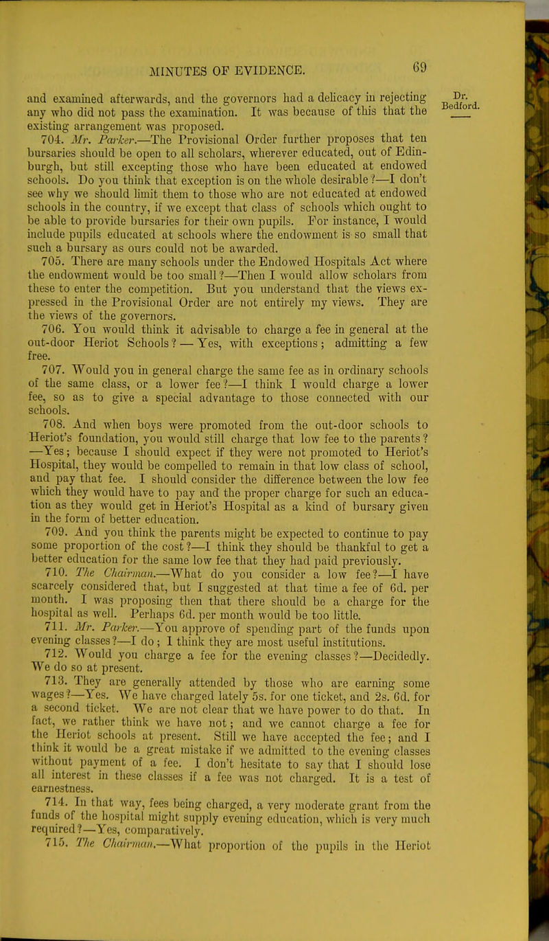 and examined afterwards, and the governors had a delicacy in rejecting any who did not pass the examination. It was because of this that the existing arrangement was proposed. 704. Mr. Parker.—The Provisional Order further proposes that ten bursaries should be open to all scholars, wherever educated, out of Edin- burgh, but still excepting those who have been educated at endowed schools. Do you think that exception is on the whole desirable ?—I don't see why we should limit them to those who are not educated at endowed schools in the country, if we except that class of schools which ought to be able to provide bursaries for their own pupils. For instance, I would include pupils educated at schools where the endowment is so small that such a bursary as ours could not be awarded. 705. There are many schools under the Endowed Hospitals Act where the eudowment would be too small ?—Then I would allow scholars from these to enter the competition. But you understand that the views ex- pressed in the Provisional Order are not entirely my views. They are the views of the governors. 706. You would think it advisable to charge a fee in general at the out-door Heriot Schools ? — Yes, with exceptions; admitting a few free. 707. Would you in general charge the same fee as in ordinary schools of the same class, or a lower fee ?—I think I would charge a lower fee, so as to give a special advantage to those connected with our schools. 708. And when boys were promoted from the out-door schools to Heriot's foundation, you would still charge that low fee to the parents ? —Yes; because I should expect if they were not promoted to Heriot's Hospital, they would be compelled to remain in that low class of school, and pay that fee. I should consider the difference between the low fee which they would have to pay and the proper charge for such an educa- tion as they would get in Heriot's Hospital as a kind of bursary given in the form of better education. 709. And you think the parents might be expected to continue to pay some proportion of the cost ?—I think they should be thankful to get a better education for the same low fee that they had paid previously. 710. The Chairman.—What do you consider a low fee?—I have scarcely considered that, but I suggested at that time a fee of 6d. per month. I was proposing then that there should be a charge for the hospital as well. Perhaps 6d. per month would be too little. 711. Mr. Parker.—You approve of spending part of the funds upon evening classes ?—I do ; I think they are most useful institutions. 712. Would you charge a fee for the evening classes?—Decidedly. We do so at present. 713. They are generally attended by those who are earning some wages ?—Yes. We have charged lately 5s. for one ticket, and 2s. 6d. for a second ticket. We are not clear that we have power to do that. In Eact, we rather think we have not; and we cannot charge a fee for the Heriot schools at present. Still we have accepted the fee; and I think it would be a great mistake if we admitted to the evening classes without payment of a fee. I don't hesitate to say that I should lose all interest in these classes if a fee was not charged. It is a test of earnestness. 714. In that way, fees being charged, a very moderate grant from the funds of the hospital might supply evening education, which is very much required?—Yes, comparatively. 715. The Chairman.—What proportion of the pupils in the Heriot