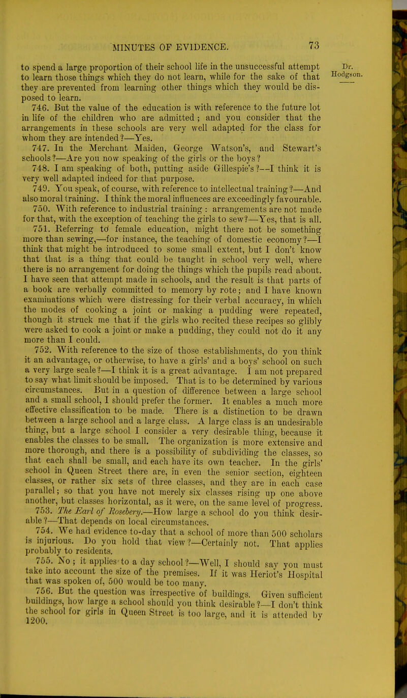 to spend a large proportion of their school life in the unsuccessful attempt Di to learn those things which they do not learn, while for the sake of that Ho^£ they are prevented from learning other things which they would be dis- posed to learn. 746. But the value of the education is with reference to the future lot in life of the children who are admitted ; and you consider that the arrangements in these schools are very well adapted for the class for whom they are intended ?—Yes. 747. In the Merchant Maiden, George Watson's, and Stewart's schools?—Are you now speaking of the girls or the boys? 748. I am speaking of both, putting aside Gillespie's ?—I think it is very well adapted indeed for that purpose. 749. You speak, of course, with reference to intellectual training ?—And also moral training. I think the moral influences are exceedingly favourable. 750. With reference to industrial training : arrangements are not made for that, with the exception of teaching the girls to sew?—Yes, that is all. 751. Referring td female education, might there not be something more than sewing,—for instance, the teaching of domestic economy ?—I think that might be introduced to some small extent, but I don't know that that is a thing that could be taught in school very well, where there is no arrangement for doing the things which the pupils read about. I have seen that attempt made in schools, and the result is that parts of a book are verbally committed to memory by rote; and I have known examinations which were distressing for their verbal accuracy, in which the modes of cooking a joint or making a pudding were repeated, though it struck me that if the girls who recited these recipes so glibly Avere asked to cook a joint or make a pudding, they could not do it any more than I could. 752. With reference to the size of those establishments, do you think it an advantage, or otherwise, to have a girls' and a boys' school on such a very large scale ?—I think it is a great advantage. I am not prepared to say what limit should be imposed. That is to be determined by various circumstances. But in a question of difference between a large school and a small school, I should prefer the former. It enables a much more effective classification to be made. There is a distinction to be drawn between a large school and a large class. A large class is an undesirable thing, but a large school I consider a very desirable thing, because it enables the classes to be small. The organization is more extensive and more thorough, and there is a possibility of subdividing the classes, so that each shall be small, and each have its own teacher. In the girls' school in Queen Street there are, in even the senior section, eighteen classes, or rather six sets of three classes, and they are in each case parallel; so that you have not merely six classes rising up one above another, but classes horizontal, as it were, on the same level of progress. 753. The Earl of Rosebery.—How large a school do you think desir- able ?—That depends on local circumstances. 754. We had evidence to-day that a school of more than 500 scholars is injurious. Do you hold that view ?—Certainly not. That applies probably to residents. 755. No ; it applies to a day school ?—Well, I should say you must take into account the size of the premises. If it was Heriot's Hospital that was spoken of, 500 would be too many. 756. But the question was irrespective of buildings. Given sufficient buildings, how large a school should you think desirable ?—I don't think the school for girls in Queen Street is too large, and it is attended by 1900 ° 1