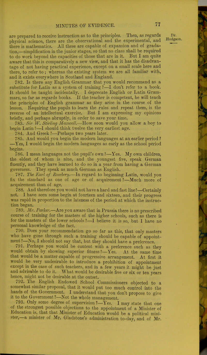 are prepared to receive instruction as to the principles. Then, as regards Dr. physical science, there are the observational and the experimental, and H°dgSl there is mathematics. All these are capable of expansion and of grada- tion,—simplification in the junior stages, so that no class shall be required to do work beyond the capacities of those that are in it. But I am quite aware that this is comparatively a new view, and that it has the disadvan- tage of not having practical experience, except on a small scale here and there, to refer to ; whereas the existing system we are all familiar with, and it exists everywhere in Scotland and England. 782. Is there any English Grammar that you would recommend as a substitute for Latin as a system of training ?—I don't refer to a book. It should be taught incidentally. I deprecate English or Latin Gram- mars, so far as regards books. If the teacher is competent, he will teach the principles of English grammar as they arise in the course of the lesson. Requiring the pupils to learn the rules and repeat them, is the reverse of an intellectual exercise. But I am expressing my opinions briefly, and perhaps abruptly, in order to save your time. 783. Sir W. Stirling Maxwell.—How soon would you allow a boy to begin Latin?—I should think twelve the very earliest age. 784. And Greek ?—Perhaps two years later. 785. And would you begin the modern languages at an earlier period? —Yes, I would begin the modern lauguages as early as the school period begins. 786. I mean languages not the pupil's own?—Yes. My own children, the eldest of whom is nine, and the youngest five, speak German fluently, and they have learned to do so in a year from having a German governess. They speak as much German as English. 787. The Earl of Rosehery.—In regard to beginning Latin, would you fix the standard as one of age or of acquirement?—Much more of acquirement than of age. 788. And therefore you would not have a hard and fast line?—Certainly not. I have seen some begin at fourteen and sixteen, and their progress was rapid in proportion to the lateness of the period at which the instruc- tion began. 789. Mr. Parker.—Are you aware that in Prussia there is no prescribed course of training for the masters of the higher schools, such as there is for the masters of the lower schools ?—I believe it is so, but I have no personal knowledge of the fact. 790. Does your recommendation go so far as this, that only masters who have gone through such a training should be capable of appoint- ment?—No, I should not say that, but they should have a preference. 791. Perhaps you would be content with a preference such as they would obtain by showing superior fitness?—Yes. At the same time that would be a matter capable of progressive arrangement. At first it would be very undesirable to introduce a prohibition of appointment except in the case of such teachers, and in a few years it might be just and advisable to do it. What would be desirable five or six or ten years hence, might not be desirable at the outset. 792. The English Endowed School Commissioners objected to a somewhat similar proposal, that it would put too much control into the hands of the Government. I understand that you don't propose to give it to the Government?—Not the whole management. 793. Only some degree of supervision ?—Yes. I may state that one of the strongest possible objections to the appointment of a Minister of Education is, that that Minister of Education would be a political mini- ster,—a minister of Mr. Gladstone's administration to-day, and of Mr.