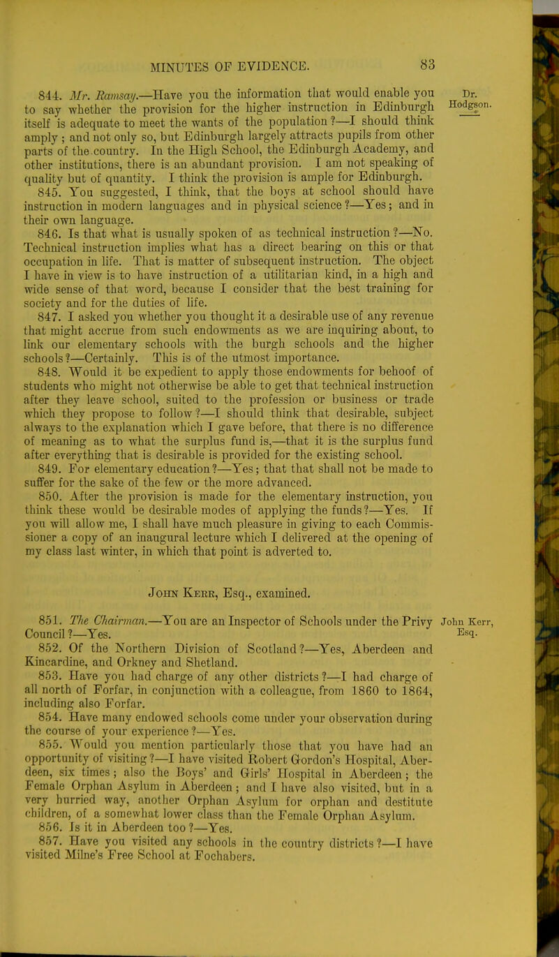 84-4. Mr. Ramsay.—Have you the information that would enable you Dr. to say whether the provision for the higher instruction in Edinburgh Hodgson, itself is adequate to meet the wants of the population ?—I should think amply ; and not only so, but Edinburgh largely attracts pupils from other parts of the-country. In the High School, the Edinburgh Academy, and other institutions, there is an abundant provision. I am not speaking of quality but of quantity. I think the provision is ample for Edinburgh. 845. You suggested, I think, that the boys at school should have instruction in modern languages and in physical science ?—Yes; and in their own language. 846. Is that what is usually spoken of as technical instruction ?—No. Technical instruction implies what has a direct bearing on this or that occupation in life. That is matter of subsequent instruction. The object I have in view is to have instruction of a utilitarian kind, in a high and wide sense of that word, because I consider that the best training for society and for the duties of life. 847. I asked you whether you thought it a desirable use of any revenue that might accrue from such endowments as we are inquiring about, to link our elementary schools with the burgh schools and the higher schools ?—Certainly. This is of the utmost importance. 848. Would it be expedient to apply those endowments for behoof of students who might not otherwise be able to get that technical instruction after they leave school, suited to the profession or business or trade which they propose to follow ?—I should think that desirable, subject always to the explanation which I gave before, that there is no difference of meaning as to what the surplus fund is,—that it is the surplus fund after everything that is desirable is provided for the existing school. 849. For elementary education?—Yes; that that shall not be made to suffer for the sake of the few or the more advanced. 850. After the provision is made for the elementary instruction, you think these would be desirable modes of applying the funds?—Yes. If yon will allow me, I shall have much pleasure in giving to each Commis- sioner a copy of an inaugural lecture which I delivered at the opening of my class last winter, in which that point is adverted to. John Kerr, Esq., examined. 851. The Chairman.—You are an Inspector of Schools under the Privy John Kerr, Council ?—Yes. Esl- 852. Of the Northern Division of Scotland?—Yes, Aberdeen and Kincardine, and Orkney and Shetland. 853. Have you had charge of any other districts ?—I had charge of all north of Forfar, in conjunction with a colleague, from 1860 to 1864, including also Forfar. 854. Have many endowed schools come under your observation during the course of your experience ?—Yes. 855. Would you mention particularly those that you have had an opportunity of visiting ?—I have visited Robert Gordon's Hospital, Aber- deen, six times; also the Boys' and Girls' Hospital in Aberdeen; the Female Orphan Asylum in Aberdeen; and I have also visited, but in a very hurried way, another Orphan Asylum for orphan and destitute children, of a somewhat lower class than the Female Orphan Asylum. 856. Is it in Aberdeen too ?—Yes. 857. Have you visited any schools in the country districts ?—I have visited Milne's Free School at Fochabers.