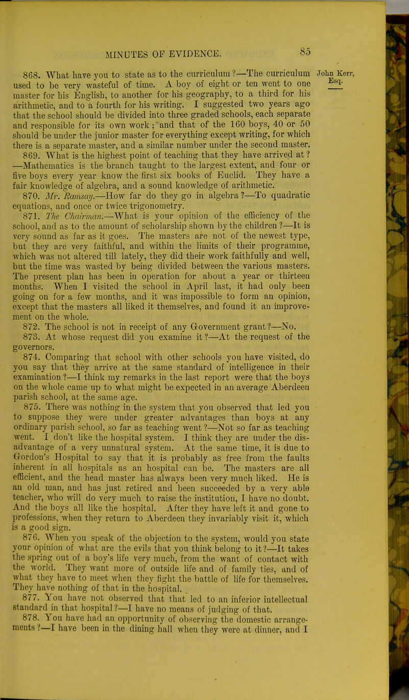 868. What have you to state as to the curriculum?—The curriculum John Kerr, used to be very wasteful of time. A boy of eight or ten went to one ^ master for his English, to another for his geography, to a third for his arithmetic, and to a fourth for his writing. I suggested two years ago that the school should be divided into three graded schools, each separate and responsible for its own work ;rand that of the 160 boys, 40 or 50 should be under the junior master for everything except writing, for which there is a separate master, and a similar number under the second master. 869. What is the highest point of teaching that they have arrived at ? —Mathematics is the branch taught to the largest extent, and four or live boys every year know the first six books of Euclid. They have a fair knowledge of algebra, and a sound knowledge of arithmetic. 870. Mr. Ramsay.—How far do they go in algebra ?—To quadratic equations, and once or twice trigonometry. 871. The Chairman.—What is your opinion of the efficiency of the school, and as to the amount of scholarship shown by the children ?—It is very sound as far as it goes. The masters are not of the newest type, but they are very faithful, and within the limits of their programme, which was not altered till lately, they did their work faithfully and well, but the time was wasted by being divided between the various masters. The present plan has been in operation for about a year or thirteen months. When I visited the school in April last, it had only been going on for a few months, and it was impossible to form an opinion, except that the masters all liked it themselves, and found it an improve- ment on the whole. 872. The school is not in receipt of any Government grant?—No. 873. At whose request did you examine it ?—At the request of the governors. 874. Comparing that school with other schools you have visited, do you say that they arrive at the same standard of intelligence in their examination ?—I think my remarks in the last report were that the boys on the whole came up to what might be expected in an average Aberdeen parish school, at the same age. 875. There was nothing in the system that you observed that led you to suppose they were under greater advantages than boys at any ordinary parish school, so far as teaching went ?—Not so far as teaching went. I don't like the hospital system. I think they are under the dis- advantage of a very unnatural system. At the same time, it is due to Gordon's Hospital to say that it is probably as free from the faults inherent in all hospitals as an hospital can be. The masters are all efficient, and the head master has always been very much liked. He is an old man, and has just retired and been succeeded by a very able teacher, who will do very much to raise the institution, I have no doubt. And the boys all like the hospital. After they have left it and gone to professions, when they return to Aberdeen they invariably visit it, which is a good sign. 876. AVhen you speak of the objection to the system, would you state your opinion of what are the evils that you think belong to it?—It takes the spring out of a boy's life very much, from the want of contact with the world. They want more of outside life and of family ties, and of what they have to meet when they fight the battle of life for themselves. They have nothing of that in the hospital. 877. You have not observed that that led to an inferior intellectual standard in that hospital ?—I have no means of judging of that. 878. You have had an opportunity of observing the domestic arrange- ments ?—I have been in the dining hall when they were at dinner, and I