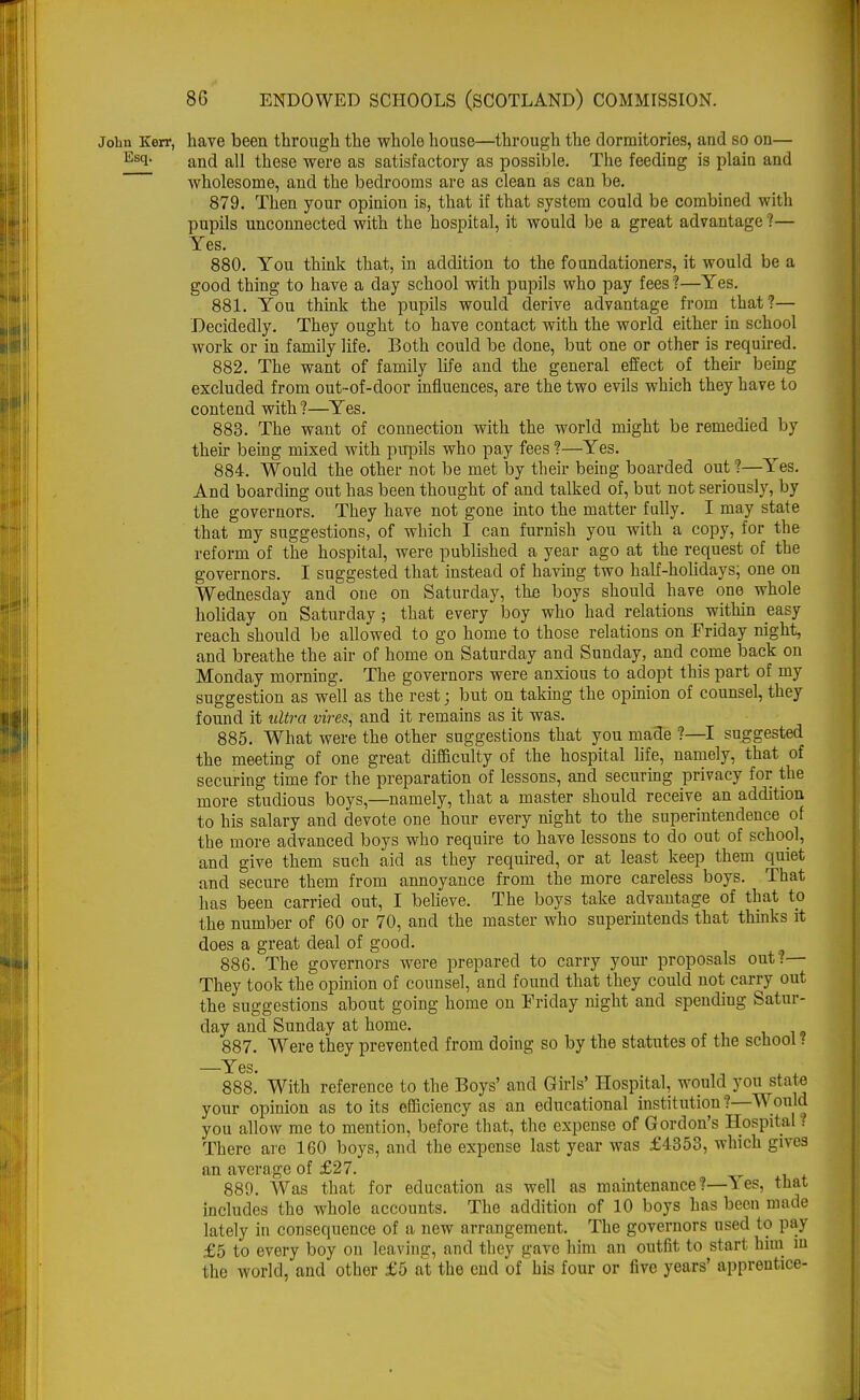 John Kerr, have been through the whole house—through the dormitories, and so on— Esi- and all these were as satisfactory as possible. The feeding is plain and wholesome, and the bedrooms are as clean as can be. 879. Then your opinion is, that if that system could be combined with pupils unconnected with the hospital, it would be a great advantage ?— Yes. 880. You think that, in addition to the foundationers, it would be a good thing to have a day school with pupils who pay fees ?—Yes. 881. You think the pupils would derive advantage from that?— Decidedly. They ought to have contact with the world either in school work or in family life. Both could be done, but one or other is required. 882. The want of family life and the general effect of their being excluded from out-of-door influences, are the two evils which they have to contend with?—Yes. 883. The want of connection with the world might be remedied by their being mixed with pupils who pay fees ?—Yes. 884. Would the other not be met by their being boarded out ?—Yes. And boarding out has been thought of and talked of, but not seriously, by the governors. They have not gone into the matter fully. I may state that my suggestions, of which I can furnish you with a copy, for the reform of the hospital, were published a year ago at the request of the governors. I suggested that instead of having two half-holidays; one on Wednesday and one on Saturday, the boys should have one whole holiday on Saturday; that every boy who had relations within easy reach should be allowed to go home to those relations on Friday night, and breathe the air of home on Saturday and Sunday, and come back on Monday morning. The governors were anxious to adopt this part of my suggestion as well as the rest j but on taking the opinion of counsel, they found it ultra vires, and it remains as it was. 885. What were the other suggestions that you made ?—I suggested the meeting of one great difficulty of the hospital life, namely, that of securing time for the preparation of lessons, and securing privacy for the more studious boys,—namely, that a master should receive an addition to his salary and devote one hour every night to the superintendence of the more advanced boys who require to have lessons to do out of school, and give them such aid as they required, or at least keep them quiet and secure them from annoyance from the more careless boys. That has been carried out, I believe. The boys take advantage of that to the number of 60 or 70, and the master who superintends that thinks it does a great deal of good. 886. The governors were prepared to carry your proposals out?— They took the opinion of counsel, and found that they could not carry out the suggestions about going home on Friday night and spending Satur- day and Sunday at home. 887. Were they prevented from doing so by the statutes of the school! —Yes. 888. With reference to the Boys' and Girls' Hospital, would you state your opinion as to its efficiency as an educational institution?—Would you allow me to mention, before that, the expense of Gordon's Hospital? There are 160 boys, and the expense last year was £4353, which gives an average of £27. 889. Was that for education as well as maintenance?—Yes, that includes tho whole accounts. The addition of 10 boys has been made lately in consequence of a new arrangement. The governors used to pay £5 to every boy on leaving, and they gave him an outfit to start him m the world, and other £5 at the end of his four or five years' apprentice-