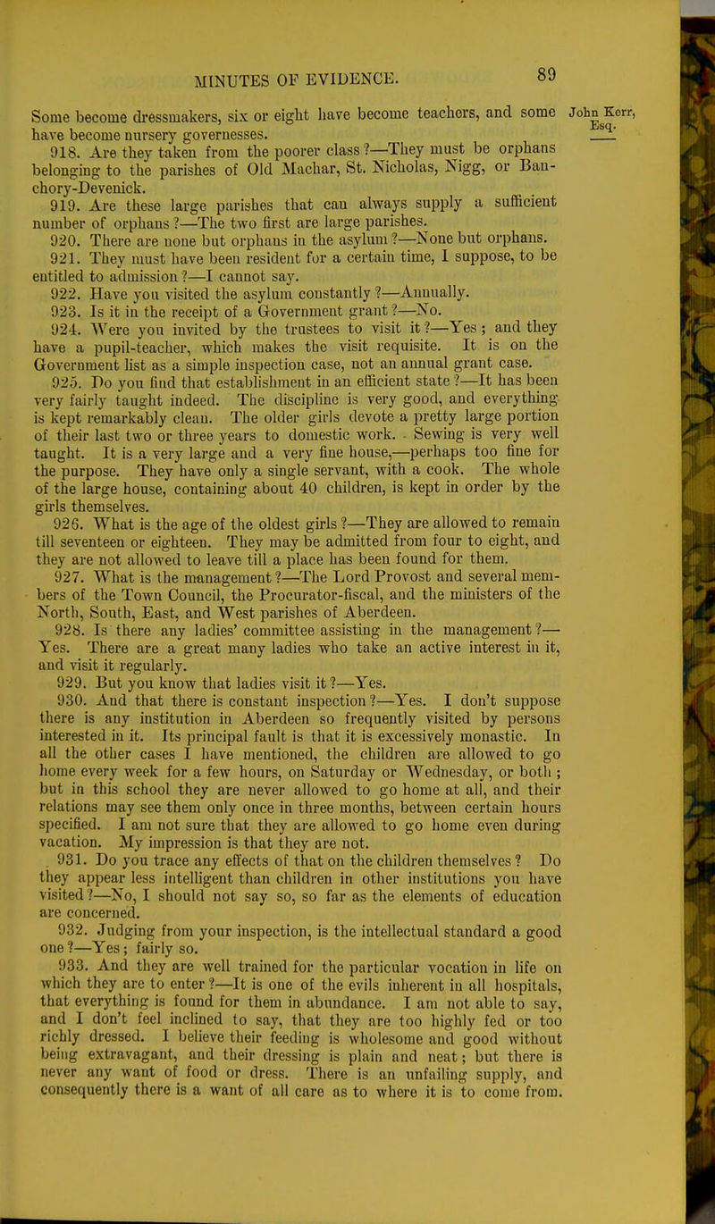 Some become dressmakers, six or eight have become teachers, and some John Kerr, have become nursery governesses. ! 918. Are they taken from the poorer class1?—They must be orphans belonging to the parishes of Old Machar, St. Nicholas, Nigg, or Ban- chory-Devenick. 919. Are these large parishes that can always supply a sufficient number of orphans ?—The two first are large parishes. 920. There are none but orphans in the asylum ?—None but orphans. 921. They must have beeu resident for a certain time, I suppose, to be entitled to admission ?—I cannot say. 922. Have you visited the asylum constantly ?—Annually. 923. Is it in the receipt of a Government grant ?—No. 92-1. Were you invited by the trustees to visit it ?—Yes ; _ and they have a pupil-teacher, which makes the visit requisite. It is on the Government list as a simple inspection case, not an annual grant case. 925. Do you find that establishment in an efficient state ?—It has been very fairly taught indeed. The discipline is very good, and everything is kept remarkably clean. The older girls devote a pretty large portion of their last two or three years to domestic work. . Sewing is very well taught. It is a very large and a very fine house,—perhaps too fine for the purpose. They have only a single servant, with a cook. The whole of the large house, containing about 40 children, is kept in order by the girls themselves. 926. What is the age of the oldest girls ?—They are allowed to remain till seventeen or eighteen. They may be admitted from four to eight, and they are not allowed to leave till a place has been found for them. 927. What is the management?—The Lord Provost and several mem- bers of the Town Council, the Procurator-fiscal, and the ministers of the North, South, East, and West parishes of Aberdeen. 928. Is there any ladies' committee assisting in the management ?— Yes. There are a great many ladies who take an active interest in it, and visit it regularly. 929. But you know that ladies visit it ?—Yes. 930. And that there is constant inspection ?—Yes. I don't suppose there is any institution in Aberdeen so frequently visited by persons interested in it. Its principal fault is that it is excessively monastic. In all the other cases I have mentioned, the children are allowed to go home every week for a few hours, on Saturday or Wednesday, or both ; but in this school they are never allowed to go home at all, and their relations may see them only once in three months, between certain hours specified. I am not sure that they are allowed to go home even during vacation. My impression is that they are not. 931. Do you trace any effects of that on the children themselves ? Do they appear less intelligent than children in other institutions you have visited 1—No, I should not say so, so far as the elements of education are concerned. 932. Judging from your inspection, is the intellectual standard a good one ?—Yes; fairly so. 933. And they are well trained for the particular vocation in life on which they are to enter ?—It is one of the evils inherent iu all hospitals, that everything is found for them in abundance. I am not able to say, and I don't feel inclined to say, that they are too highly fed or too richly dressed. I believe their feeding is wholesome and good without being extravagant, and their dressing is plain and neat; but there is never any want of food or dress. There is an unfailing supply, and consequently there is a want of all care as to where it is to come from.