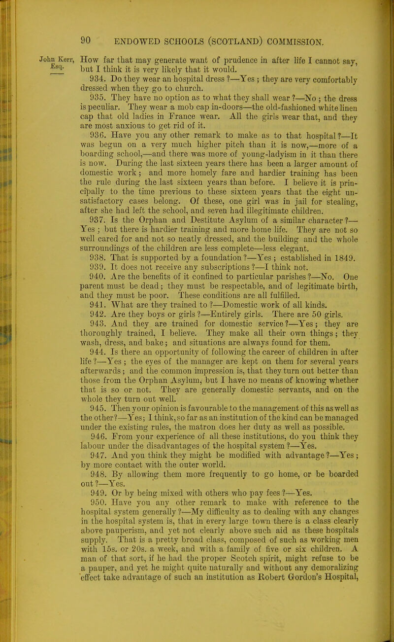 Kerr, How far that may generate want of prudence in after life I cannot say, ^ but I think it is very likely that it would. 934. Do they wear an hospital dress ?—Yes ; they are very comfortably dressed when they go to church. 935. They have no option as to what they shall wear ?—No ; the dress is peculiar. They wear a mob cap in-doors—the old-fashioned white linen cap that old ladies in France wear. All the girls wear that, and they are most anxious to get rid of it. 936. Have you any other remark to make as to that hospital?—It was begun on a very much higher pitch than it is now,—more of a boarding school,—and there was more of young-ladyism in it than there is now. During the last sixteen years there has been a larger amount of domestic work; and more homely fare and hardier training has been the rule during the last sixteen years than before. I believe it is prin- cipally to the time previous to these sixteen years that the eight un- satisfactory cases belong. Of these, one girl was in jail for stealing, after she had left the school, and seven had illegitimate children. 937. Is the Orphan and Destitute Asylum of a similar character ?— Yes ; but there is hardier training and more home life. They are not so well cared for and not so neatly dressed, and the building and the whole surroundings of the children are less complete—less elegant. 938. That is supported by a foundation?—Yes ; established in 1849. 939. It does not receive any subscriptions ?—I think not. 940. Are the benefits of it confined to particular parishes ?—No. One parent must be dead; they must be respectable, and of legitimate birth, and they must be poor. These conditions are all fulfilled. 941. What are they trained to ?—Domestic work of all kinds. 942. Are they boys or girls ?—Entirely girls. There are 50 girls. 943. And they are trained for domestic service ?—Yes; they are thoroughly trained, I believe. They make all their own things; they wash, dress, and bake; and situations are always found for them. 944. Is there an opportunity of following the career of children in after life?—Yes ; the eyes of the manager are kept on them for several years afterwards; and the common impression is, that they turn out better than those from the Orphan Asylum, but I have no means of knowing whether that is so or not. They are generally domestic servants, and on the whole they turn out well. 945. Then your opinion is favourable to the management of this as well as the other?—Yes; I think, so far as an institution of the kind can be managed under the existing rules, the matron does her duty as well as possible. 946. From your experience of all these institutions, do you think they labour under the disadvantages of the hospital system ?—Yes. 947. And you think they might be modified with advantage ?—Yes; by more contact with the outer world. 948. By allowing them more frequently to go home, or be boarded out ?—Yes. 949. Or by being mixed with others who pay fees?—Yes. 950. Have you any other remark to make with reference to the hospital system generally ?—My difficulty as to dealing with any changes in the hospital system is, that in every large town there is a class clearly above pauperism, and yet not clearly above such aid as these hospitals supply. That is a pretty broad class, composed of such as working men with 15s. or 20s. a week, and with a family of five or six children. A man of that sort, if he had the proper Scotch spirit, might refuse to be a pauper, and yet he might quite naturally and without any demoralizing effect take advantage of such an institution as Robert Gordon's Hospital,