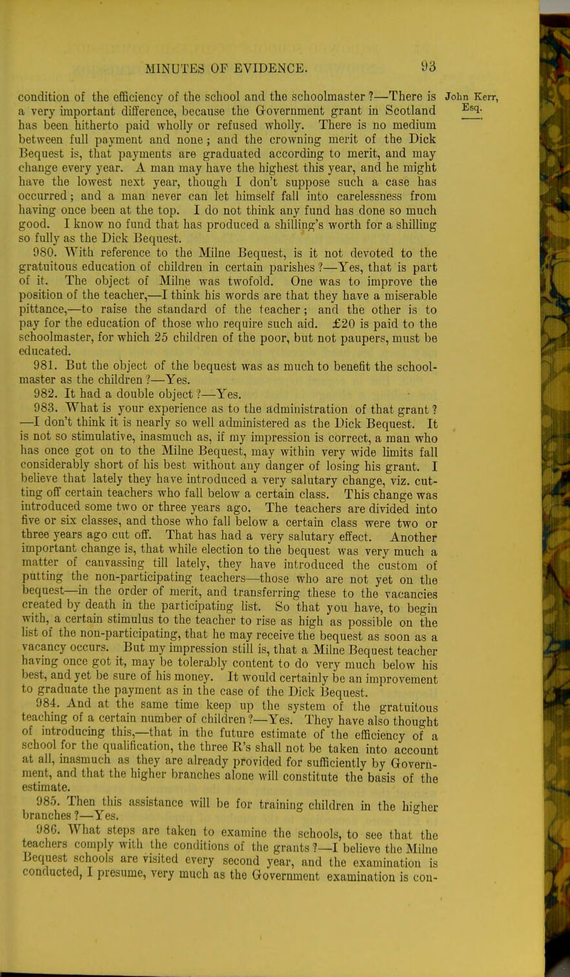 condition of the efficiency of the school and the schoolmaster ?—There is John Kerr, a very important difference, because the Government grant in Scotland Esi- has been hitherto paid wholly or refused wholly. There is no medium between full payment and none; and the crowning merit of the Dick Bequest is, that payments are graduated according to merit, and may change every year. A man may have the highest this year, and he might have the lowest next year, though I don't suppose such a case has occurred; and a man never can let himself fall into carelessness from having once been at the top. I do not think any fund has done so much good. I know no fund that has produced a shilling's worth for a shilling so fully as the Dick Bequest. 980. With reference to the Milne Bequest, is it not devoted to the gratuitous education of children in certain parishes ?—Yes, that is part of it. The object of Milne was twofold. One was to improve the position of the teacher,—I think his words are that they have a miserable pittance,—to raise the standard of the teacher; and the other is to pay for the education of those who require such aid. £20 is paid to the schoolmaster, for which 25 children of the poor, but not paupers, must be educated. 981. But the object of the bequest was as much to benefit the school- master as the children ?—Yes. 982. It had a double object ?—Yes. 983. What is your experience as to the administration of that grant ? —I don't think it is nearly so well administered as the Dick Bequest. It is not so stimulative, inasmuch as, if my impression is correct, a man who has once got on to the Milne Bequest, may within very wide limits fall considerably short of his best without any danger of losing his grant. I believe that lately they have introduced a very salutary change, viz. cut- ting off certain teachers who fall below a certain class. This change was introduced some two or three years ago. The teachers are divided into five or six classes, and those who fall below a certain class were two or three years ago cut off. That has had a very salutary effect. Another important change is, that while election to the bequest was very much a matter of canvassing till lately, they have introduced the custom of putting the non-participating teachers—those who are not yet on the bequest—in the order of merit, and transferring these to the vacancies created by death in the participating list. So that you have, to begin with, a certain stimulus to the teacher to rise as high as possible on the list of the non-participating, that he may receive the bequest as soon as a vacancy occurs. But my impression still is, that a Milne Bequest teacher having once got it, may be tolerably content to do very much below his best, and yet be sure of his money. It would certainly be an improvement to graduate the payment as in the case of the Dick Bequest. 984. And at the same time keep up the system of the gratuitous teaching of a certain number of children ?—Yes. They have also thought of introducing this,—that in the future estimate of the efficiency of a school for the qualification, the three R's shall not be taken into account at all, inasmuch as they are already provided for sufficiently by Govern- ment, and that the higher branches alone will constitute the basis of the estimate. 985. Then this assistance will be for training children in the higher branches ?—Yes. ° 986. What steps are taken to examine the schools, to see that the teachers comply with the conditions of the grants ?—I believe the Milne Bequest schools are visited every second year, and the examination is conducted, I presume, very much as the Government examination is con-