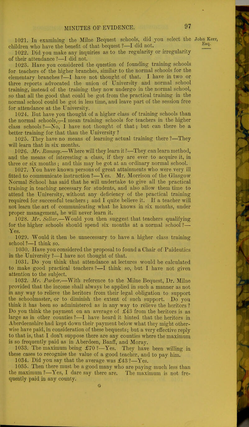 1021. In examining the Milne Bequest schools, did you select the .Tohn Kerr, children who have the benefit of that bequest ?—I did not. ff* 1022. Did you make any inquiries as to the regularity or irregularity of their attendance ?—I did not. 1023. Have you considered the question of founding training schools for teachers of the higher branches, similar to the normal schools for the elementary branches ?—I have not thought of that. I have in two or three reports advocated the union of University and normal school training, instead of the training they now undergo in the normal school, so that all the good that could be got from the practical training in the normal school could be got in less time, and leave part of the session free for attendance at the University. 1024. But have you thought of a higher class of training schools than the normal schools,—I mean training schools for teachers in the higher class schools ?—No, I have not thought of that; but can there be a better training for that than the University ? 1025. They have no means of learning actual training there ?—They will learn that in six months. 1026. Mr. Ramsay.—Where will they learn it?—They can learn method, and the means of interesting a class, if they are ever to acquire it, in three or six months ; and this may be got at an ordinary normal school. 1027. You have known persons of great attainments who were very ill fitted to communicate instruction ?—Yes. Mr. Morrison of the Glasgow Normal School has said that he will undertake to give all the practical training in teaching necessary for students, and also allow them time to attend the University, without any deficiency of the practical training required for successful teachers ; and I quite believe it. If a teacher will not learn the art of communicating what he knows in six months, under proper management, he will never learn it. 1028. Mr. Sellar.—Would you then suggest that teachers qualifying for the higher schools should spend six months at a normal school ?—■ Yes. 1029. Would it then be unnecessary to have a higher class training school ?—I think so. 1030. Have you considered the proposal to found a Chair of Paideutics in the University ?—I have not thought of that. 1031. Do you think that attendance at lectures would be calculated to make good practical teachers?—I think so, but I have not given attention to the subject. 1032. Mr. Parker.—With reference to the Milne Bequest, Dr. Milne provided that the income shall always be applied in such a manner as not in any way to relieve the heritors from their legal obligation to support the schoolmaster, or to diminish the extent of such support. Do you think it has been so administered as in any way to relieve the heritors ? Do you think the payment on an average of £43 from the heritors is as large as in other counties ?—I have heard it hinted that the heritors in Aberdeenshire had kept down their payment below what they might other- wise have paid, in consideration of these bequests; but a very effective reply to that is, that I don't suppose there are any counties where the maximum is so frequently paid as in Aberdeen, Banff, and Moray. 1033. The maximum being £70?—Yes. They have been willing in these cases to recognise the value of a good teacher, and to pay him. 1034. Did you say that the average was £43?—Yes. 1035. Then there must be a good many who are paying much less than the maximum 1—Yes, I dare say there are. The maximum is not fre- quently paid in any county. G