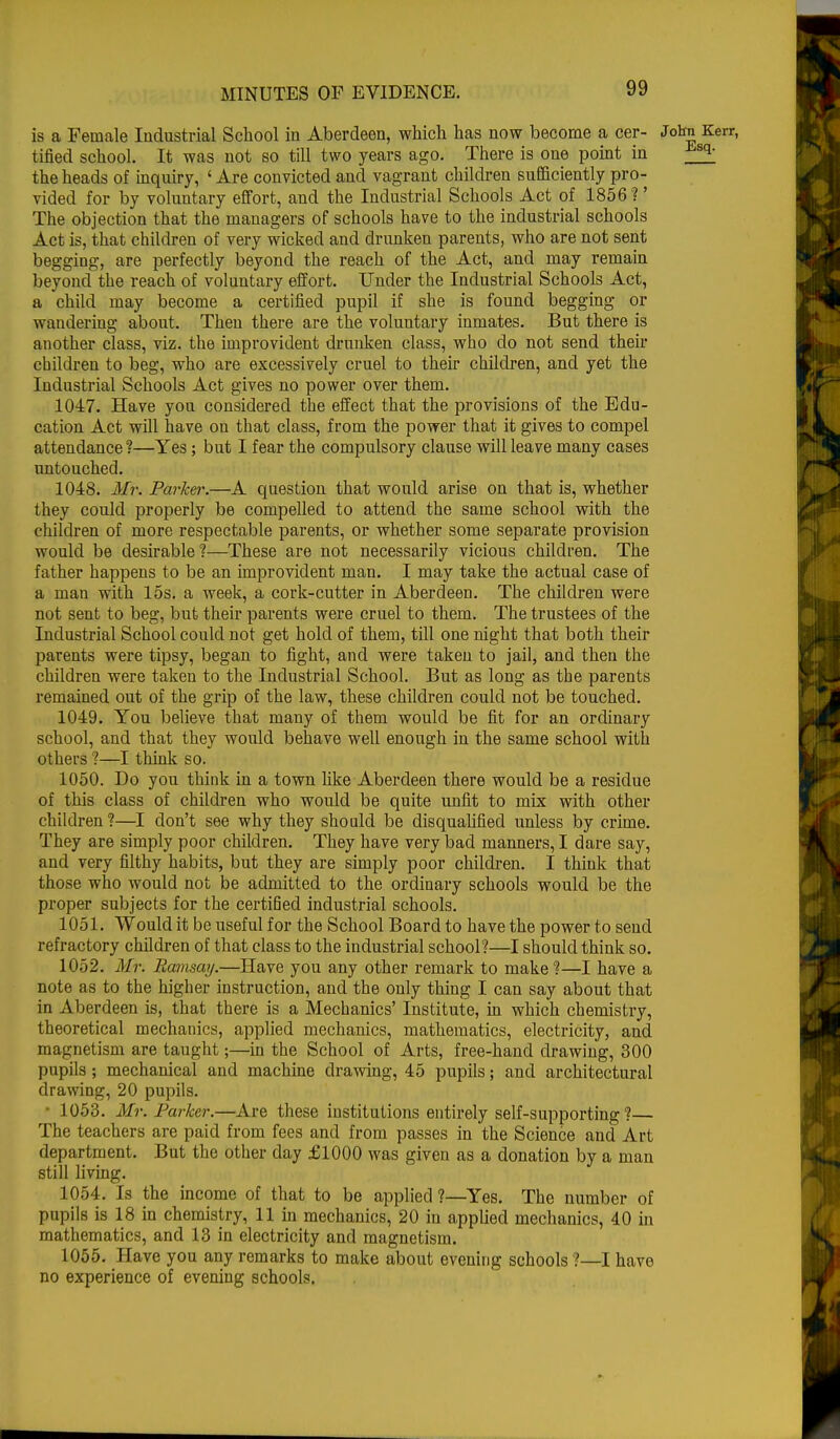 is a Female Industrial School in Aberdeen, which has now become a cer- John Kerr, tified school. It was not so till two years ago. There is one point in ^ the heads of inquiry, ' Are convicted and vagrant children sufficiently pro- vided for by voluntary effort, and the Industrial Schools Act of 1856?' The objection that the managers of schools have to the industrial schools Act is, that children of very wicked and drunken parents, who are not sent begging, are perfectly beyond the reach of the Act, and may remain beyond the reach of voluntary effort. Under the Industrial Schools Act, a child may become a certified pupil if she is found begging or wandering about. Theu there are the voluntary inmates. But there is another class, viz. the improvident drunken class, who do not send their children to beg, who are excessively cruel to their children, and yet the Industrial Schools Act gives no power over them. 1047. Have you considered the effect that the provisions of the Edu- cation Act will have on that class, from the power that it gives to compel attendance?—Yes; but I fear the compulsory clause will leave many cases untouched. 1048. Mr. Parker.—A question that would arise on that is, whether they could properly be compelled to attend the same school with the children of more respectable parents, or whether some separate provision would be desirable?—These are not necessarily vicious children. The father happens to be an improvident man. I may take the actual case of a man with 15s. a week, a cork-cutter in Aberdeen. The children were not sent to beg, but their parents were cruel to them. The trustees of the Industrial School could not get hold of them, till one night that both their parents were tipsy, began to fight, and were taken to jail, and then the children were taken to the Industrial School. But as long as the parents remained out of the grip of the law, these children could not be touched. 1049. You believe that many of them would be fit for an ordinary school, and that they would behave well enough in the same school with others ?—I think so. 1050. Do you think in a town like Aberdeen there would be a residue of this class of children who would be quite unfit to mix with other children?—I don't see why they should be disqualified unless by crime. They are simply poor children. They have very bad manners, I dare say, and very filthy habits, but they are simply poor children. I think that those who would not be admitted to the ordinary schools would be the proper subjects for the certified industrial schools. 1051. Would it be useful for the School Board to have the power to seud refractory children of that class to the industrial school?—I should think so. 1052. Mr. Ramsay.—Have you any other remark to make?—I have a note as to the higher instruction, and the only thing I can say about that in Aberdeen is, that there is a Mechanics' Institute, in which chemistry, theoretical mechanics, applied mechanics, mathematics, electricity, and magnetism are taught;—in the School of Arts, free-hand drawing, 300 pupils; mechanical and machine drawing, 45 pupils; and architectural drawing, 20 pupils. • 1053. Mr. Parker.—Are these institutions entirely self-supporting?— The teachers are paid from fees and from passes in the Science and Art department. But the other day £1000 was given as a donation by a man still living. 1054. Is the income of that to be applied ?—Yes. The number of pupils is 18 in chemistry, 11 in mechanics, 20 in applied mechanics, 40 in mathematics, and 13 in electricity and magnetism. 1055. Have you any remarks to make about evening schools ?—I have no experience of evening schools.