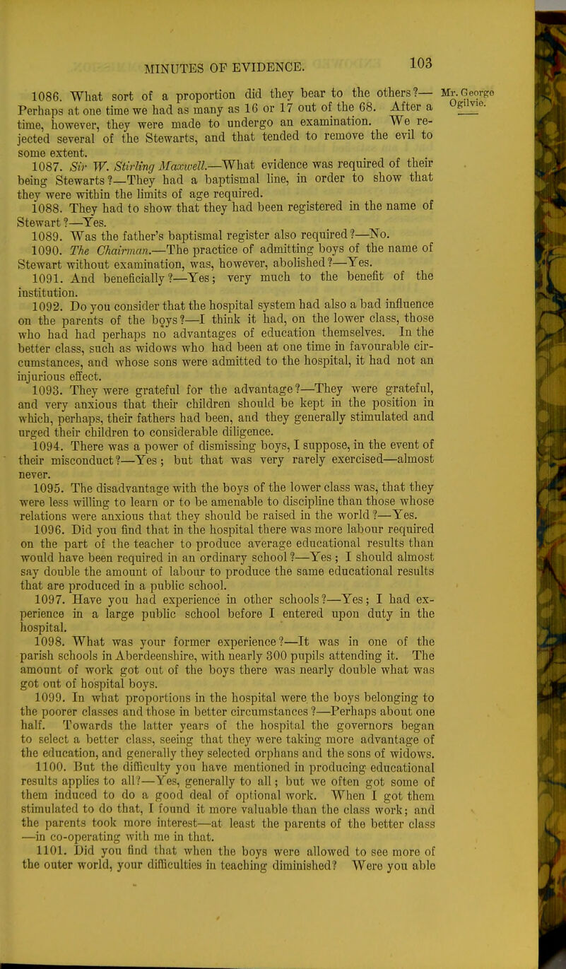 1086. What sort of a proportion did they bear to the others?— M^Geoxge Perhaps at one time we had as many as 16 or 17 out of the 68. After a up- time, however, they were made to undergo an examination. We re- jected several of the Stewarts, and that tended to remove the evil to some extent. 1087. Sir W. Stirling Maxwell—What evidence was required of their being Stewarts ?—They had a baptismal line, in order to show that they were within the limits of age required. 1088. They had to show that they had been registered in the name of Stewart ?—Yes. 1089. Was the father's baptismal register also required?—No. 1090. The Chairman.—The practice of admitting boys of the name of Stewart without examination, was, however, abolished ?—Yes. 1091. And beneficially?—Yes; very much to the benefit of the institution. 1092. Do you consider that the hospital system had also a bad influence on the parents of the boys ?—I think it had, on the lower class, those who had had perhaps no advantages of education themselves. In the better class, such as widows who had been at one time in favourable cir- cumstances, and whose sons were admitted to the hospital, it had not an injurious effect. 1093. They were grateful for the advantage ?—They were grateful, and very anxious that their children should be kept in the position in which, perhaps, their fathers had been, and they generally stimulated and urged their children to considerable diligence. 1094. There was a power of dismissing boys, I suppose, in the event of their misconduct ?—Yes ; but that was very rarely exercised—almost never. 1095. The disadvantage with the boys of the lower class was, that they were less willing to learn or to be amenable to discipline than those whose relations were anxious that they should be raised in the world ?—Yes. 1096. Did you find that in the hospital there was more labour required on the part of the teacher to produce average educational results than would have been required in an ordinary school ?—Yes ; I should almost say double the amount of labour to produce the same educational results that are produced in a public school. 1097. Have you had experience in other schools?—Yes; I had ex- perience in a large public school before I entered upon duty in the hospital. 1098. What was your former experience?—It was in one of the parish schools in Aberdeenshire, with nearly 300 pupils attending it. The amount of work got out of the boys there was nearly double what was got out of hospital boys. 1099. In what proportions in the hospital were, the boys belonging to the poorer classes and those in better circumstances ?—Perhaps about one half. Towards the latter years of the hospital the governors began to select a better class, seeing that they were taking more advantage of the education, and generally they selected orphans and the sons of widows. 1100. But the difficulty yon have mentioned in producing educational results applies to all?—Yes, generally to all; but we often got some of them induced to do a good deal of optional work. When I got them stimulated to do that, I found it more valuable than the class work; and the parents took more interest—at least the parents of the better class —in co-operating with me in that. 1101. Did you find that when the boys were allowed to see more of the outer world, your difficulties in teaching diminished? Were you able