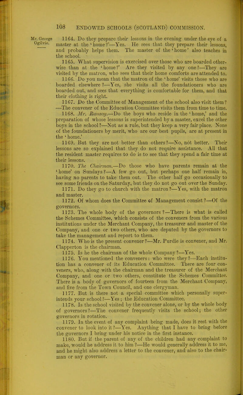 Mr. Gcovgo 1164. Do they prepare their lessons in the evening under the eye of a OgOvie. master at the 'home'?'—Yes. He sees that they prepare their lessons, and probably helps them. The master of the ' home' also teaches in the school. 1165. What supervision is exercised over those who are boarded other- wise than at the 'home?' Are they visited by any one?—They are visited by the matron, who sees that their home comforts are attended to. 1166. Do you mean that the matron of the 'home' visits those who are boarded elsewhere ?—Yes, she visits all the foundationers who are boarded out, and sees that everything is comfortable for them, and that their clothing is right. 1167. Do the Committee of Management of the school also visit them? —The convener of the Education Committee visits them from time to time. 1168. Mr. Ramsay.—Do the boys who reside in the 'home,' and the preparation of whose lessons is superintended by a master, excel the other boys in the school ?—Not as a rule, but they keep a very fair place. None of the foundationers by merit, who are our best pupils, are at present in the ' home.' 1169. But they are not better than others?—No, not better. Their lessons are so explained that they do not require assistance. All that the resident master requires to do is to see that they spend a fair time at their lessons. 1170. The Chairman.—Do those who have parents remain at the ' home' on Sundays ?—A few go out, but perhaps one half remain in, having no parents to take them out. The other half go occasionally to see some friends on the Saturday, but they do not go out over the Sunday. 1171. Do they go to church with the matron?—Yes, with the matron and master. 1172. Of whom does the Committee of Management consist?—Of the governors. 1173. The whole body of the governors ?—There is what is called the Schemes Committee, which consists of the conveners from the various institutions under the Merchant Company, the treasurer and master of the Company, and one or two others, who are deputed by the governors to take the management and report to them. 1174. Who is the present convener?—Mr. Purdie is convener, and Mr. Clapperton is the chairman. 1175. Is he the chairman of the whole Company?—Yes. 1176. You mentioned the conveners: who were they?—Each institu- tion has a convener of its Education Committee. There are four con- veners, who, along with the chairman and the treasurer of the Merchant Company, and one or two others, constitute the Schemes Committee. There is a body of governors of fourteen from the Merchant Company, and five from the Town Council, and one clergyman. 1177. But is there not a special committee which personally super- intends your school?—Yes; the Education Committee. 1178. Is the school visited by the convener alone, or by the whole body of governors?—The convener frequently visits the school; the other governors in rotation. 1179. In the event of any complaint being made, does it rest with the convener to look into it?—Yes. Anything that I have to bring before the governors I bring under his notice in the first instance. 1180. But if the parent of any of the children had any complaint to make, would he address it to him ?—He would generally address it to me, and he might also address a letter to the convener, and also to the chair- man or any governor.