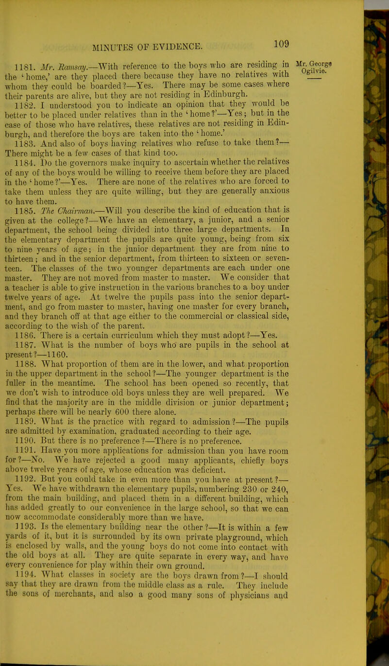 1181. Mr. Bamsay.—With reference to the boys who are residing m Mr. George the ' home,' are they placed there because they have no relatives with ^21 ' whom they could be boarded ?—Yes. There may be some cases where their parents are alive, but they are not residing in Edinburgh. 1182. I understood you to indicate an opinion that they would be better to be placed under relatives than in the 'home?'—Yes; but in the case of those who have relatives, these relatives are not residing in Edin- burgh, and therefore the boys are taken into the ' home.' 1183. And also of boys having relatives who refuse to take them?— There might be a few cases of that kind too. 1184. Do the governors make inquiry to ascertain whether the relatives of any of the boys would be willing to receive them before they are placed in the ' home V—Yes. There are none of the relatives who are forced to take them unless they are quite willing, but they are generally anxious to have them. 1185. The Ckcm-man.—Will you describe the kind of education that is given at the college ?—We have an elementary, a junior, and a senior department, the school being divided into three large departments. In the elementary department the pupils are quite young, being from six to nine years of age; in the junior department they are from nine to thirteen; and in the senior department, from thirteen to sixteen or seven- teen. The classes of the two younger departments are each under one master. They are not moved from master to master. We consider that a teacher is able to give instruction in the various branches to a boy under twelve years of age. At twelve the pupils pass into the senior depart- ment, and go from master to master, having one master for every branch, and they branch off at that age either to the commercial or classical side, according to the wish of the parent. 1186. There is a certain curriculum which they must adopt?—Yes. 1187. What is the number of boys who are pupils in the school at present?—1160. 1188. What proportion of them are in the lower, and what proportion in the upper department in the school ?—The younger department is the fuller in the meantime. The school has been opened so recently, that we don't wish to introduce old boys unless they are well prepared. We find that the majority are in the middle division or junior department; perhaps there will be nearly 600 there alone. 1189. What is the practice with regard to admission?—The pupils are admitted by examination, graduated according to their age. 1190. But there is no preference?—There is no preference. 1191. Have you more applications for admission than you have room for?—No. We have rejected a good many applicants, chiefly boys above twelve years of age, whose education was deficient. 1192. But you could take in even more than you have at present ?— Yes. We have withdrawn the elementary pupils, numbering 230 or 240, from the main building, and placed them in a different building, which has added greatly to our convenience in the large school, so that we can now accommodate considerably more than we have. 1193. Is the elementary building near the other?—It is within a few yards of it, but it is surrounded by its own private playground, which is enclosed by walls, and the young boys do not come into contact with the old boys at all. They are quite separate in every way, and have every convenience for play within their own ground. 1194. What classes in society are the boys drawn from?—I should say that they are drawn from the middle class as a rule. They include the sons of merchants, and also a good many sons of physicians and