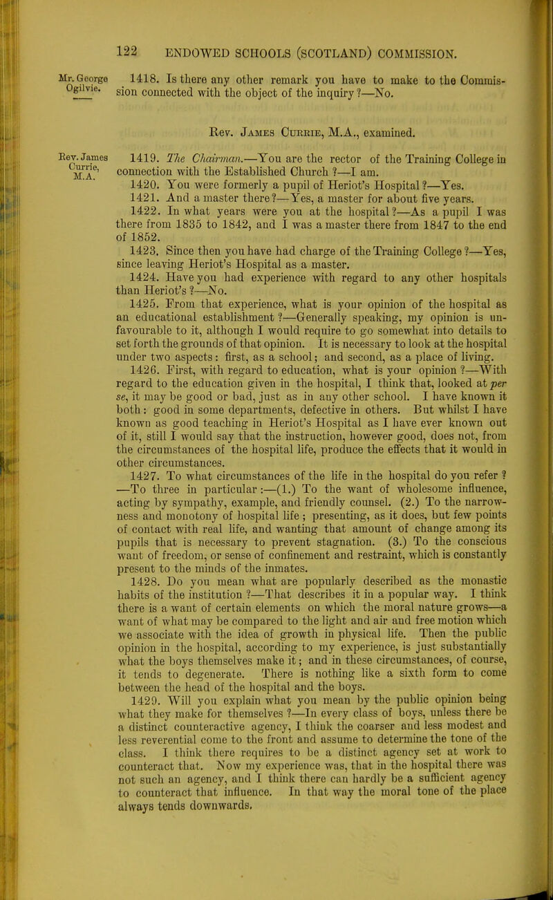 Mr. George 1418. Is there any other remark you have to make to the Commis- Ogiivie. gjon connected with the object of the inquiry ?—No. Rev. James Currie, M.A., examined. Eev. James 1419. The Chairman.—You are the rector of the Training College in ma6' connection with the Established Church ?—I am. 1420. You were formerly a pupil of Heriot's Hospital ?—Yes. 1421. And a master there?—Yes, a master for about five years. 1422. In what years were you at the hospital?—As a pupil I was there from 1835 to 1842, and I was a master there from 1847 to the end of 1852. 1423. Since then you have had charge of the Training College?—Yes, since leaving Heriot's Hospital as a master. 1424. Have you had experience with regard to any other hospitals than Heriot's ?—No. 1425. From that experience, what is your opinion of the hospital as an educational establishment ?—Generally speaking, my opinion is un- favourable to it, although I would require to go somewhat into details to set forth the grounds of that opinion. It is necessary to look at the hospital under two aspects: first, as a school; and second, as a place of living. 1426. Fust, with regard to education, what is your opinion ?—With regard to the education given in the hospital, I think that, looked at per se, it may be good or bad, just as in any other school. I have known it both: good in some departments, defective in others. But whilst I have known as good teaching in Heriot's Hospital as I have ever known out of it, still I would say that the instruction, however good, does not, from the circumstances of the hospital life, produce the effects that it would in other circumstances. 1427. To what circumstances of the life in the hospital do you refer ? —To three in particular:—(1.) To the want of wholesome influence, acting by sympathy, example, and friendly counsel. (2.) To the narrow- ness and monotony of hospital life ; presenting, as it does, but few points of contact with real life, and wanting that amount of change among its pupils that is necessary to prevent stagnation. (3.) To the conscious want of freedom, or sense of confinement and restraint, which is constantly present to the minds of the inmates. 1428. Do you mean what are popularly described as the monastic habits of the institution ?—That describes it in a popular way. I think there is a want of certain elements on which the moral nature grows—a want of what may be compared to the light and air and free motion which we associate with the idea of growth in physical life. Then the public opinion in the hospital, according to my experience, is just substantially what the boys themselves make it; and in these circumstances, of course, it tends to degenerate. There is nothing like a sixth form to come between the head of the hospital and the boys. 1429. Will you explain what you mean by the public opinion being what they make for themselves ?—In every class of boys, unless there bo a distinct counteractive agency, I think the coarser and less modest and less reverential come to the front and assume to determine the tone of the class. I think there requires to be a distinct agency set at work to counteract that. Now my experience was, that in the hospital there was not such an agency, and I think there can hardly be a sufficient agency to counteract that influence. In that way the moral tone of the place always tends downwards.