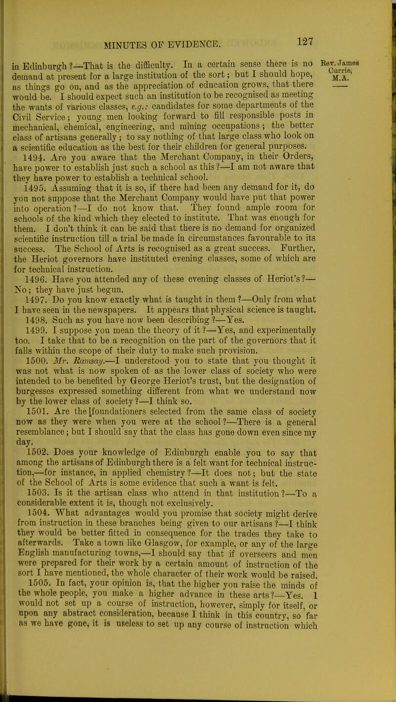 in Edinburgh ?—That is the difficulty. In a certain sense there is no Bav.Jamea demand at present for a large institution of the sort; but I should hope, ™j*™> as things go on, and as the appreciation of education grows, that there would be. I should expect such an institution to be recognised as meeting the wants of various classes, e.g.: candidates for some departments of the Civil Service; young men looking forward to fill responsible posts in mechanical, chemical, engineering, and mining occupations; the better class of artisans generally; to say nothing of that large class who look on a scientific education as the best for their children for general purposes. 14.94. Are you aware that the Merchant Company, in their Orders, have power to establish just such a school as this ?—I am not aware that they have power to establish a technical school. 1495. Assuming that it is so, if there had been any demand for it, do you not suppose that the Merchant Company would have put that power into operation?—I do not know that. They found ample room for schools of the kind which they elected to institute. That was enough for them. I don't think it can be said that there is no demand for organized scientific instruction till a trial be made in circumstances favourable to its success. The School of Arts is recognised as a great success. Further, the Heriot governors have instituted evening classes, some of which are for technical instruction. 1496. Have you attended any of these evening classes of Heriot's?— No; they have just begun. 1497. Do you know exactly what is taught in them ?—Only from what I have seen in the newspapers. It appears that physical science is taught. 1498. Such as you have now been describing ?—Yes. 1499. I suppose you mean the theory of it ?—Yes, and experimentally too. I take that to be a recognition on the part of the governors that it falls within the scope of their duty to make such provision. 1500. Mr. Ramsay.—I understood you to state that you thought it was not what is now spoken of as the lower class of society who were intended to be benefited by George Heriot's trust, but the designation of burgesses expressed something different from what we understand now by the lower class of society ?—I think so. 1501. Are the [foundationers selected from the same class of society now as they were when you were at the school ?—There is a general resemblance; but I should say that the class has gone down even since my day. 1502. Does your knowledge of Edinburgh enable you to say that among the artisans of Edinburgh there is a felt want for technical instruc- tion,—for instance, in applied chemistry?—It does not; but the state of the School of Arts is some evidence that such a want is felt. 1503. Is it the artisan class who attend in that institution?—To a considerable extent it is, though not exclusively. 1504. What advantages would you promise that society might derive from instruction in these branches being given to our artisans ?—I think they would be better fitted in consequence for the trades they take to afterwards. Take a town like Glasgow, for example, or any of the large English manufacturing towns,—I should say that if overseers and men were prepared for their work by a certain amount of instruction of the sort I have mentioned, the whole character of their work would be raised. 1505. In fact, your opinion is, that the higher you raise the minds of the whole people, you make a higher advance in these arts ?—Yes. 1 would not set up a course of instruction, however, simply for itself, or upon any abstract consideration, because I think in this country, so 'far as we have gone, it is useless to set up any course of instruction which