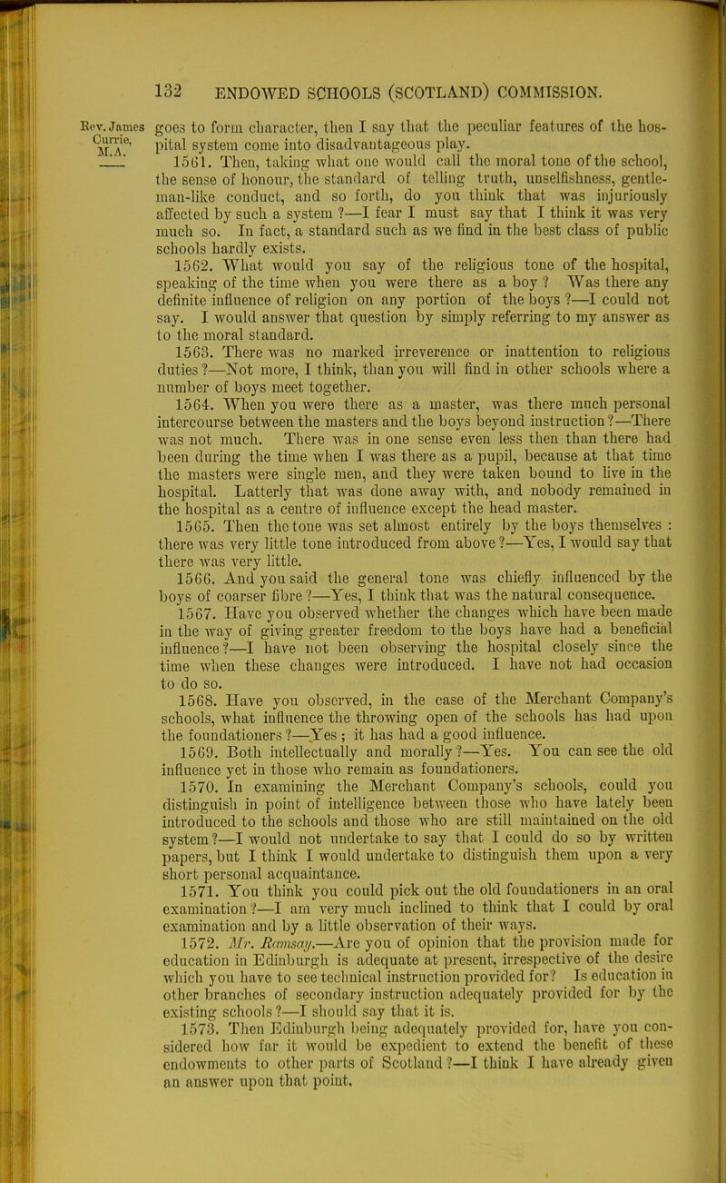Kev. James goes to form, character, then I say that the peculiar features of the hos- ^re' pital system come into disadvantageous play. __' 1561. Then, taking what one would call the moral tone of the school, the sense of honour, the standard of telling truth, unselfishness, gentle- man-like conduct, and so forth, do you think that was injuriously affected by such a system ?—I fear I must say that I think it was very much so. In fact, a standard such as we find in the best class of public schools hardly exists. 1562. What would you say of the religious tone of the hospital, speaking of the time when you were there as a boy ? Was there any definite influence of religion on any portion of the boys ?—I could not say. I would answer that question by simply referring to my answer as to the moral standard. 1563. There was no marked irreverence or inattention to religious duties ?—Not more, I think, than you will find in other schools where a number of boys meet together. 1564. When you were there as a master, was there much personal intercourse between the masters and the boys beyond instruction ?—There was not much. There was in one sense even less then than there had been during the time when I was there as a pupil, because at that time the masters were single men, and they were taken bound to live in the hospital. Latterly that was done away with, and nobody remained in the hospital as a centre of influence except the head master. 1565. Then the tone was set almost entirely by the boys themselves : there was very little tone introduced from above ?—Yes, I would say that there was very little. 1566. And you said the general tone was chiefly influenced by the boys of coarser fibre ?—Yes, I think that was the natural consequence. 1567. Have you observed whether the changes which have been made in the way of giving greater freedom to the boys have had a beneficial influence?—I have not been observing the hospital closely since the time when these changes were introduced. I have not had occasion to do so. 1568. Have you observed, in the case of the Merchant Company's schools, what influence the throwing open of the schools has had upon the foundationers 1—Yes ; it has had a good influence. 1569. Both intellectually and morally ?—Yes. You can see the old influence yet in those who remain as foundationers. 1570. In examining the Merchant Company's schools, could you distinguish in point of intelligence between those who have lately been introduced to the schools and those who are still maintained on the old system ?—I would not undertake to say that I could do so by written papers, but I think I would undertake to distinguish them upon a very short personal acquaintance. 1571. You think you could pick out the old foundationers in an oral examination 1—I am very much inclined to think that I could by oral examination and by a little observation of their ways. 1572. Mr. Ramsay.—Are you of opinion that the provision made for education in Edinburgh is adequate at present, irrespective of the desire which you have to see technical instruction provided for? Is education in other branches of secondary instruction adequately provided for by the existing schools ?—I should say that it is. 1573. Then Edinburgh being adequately provided for, have you con- sidered how far it would be expedient to extend the benefit of these endowments to other parts of Scotland ?—I think I have already giveu an answer upon that point.