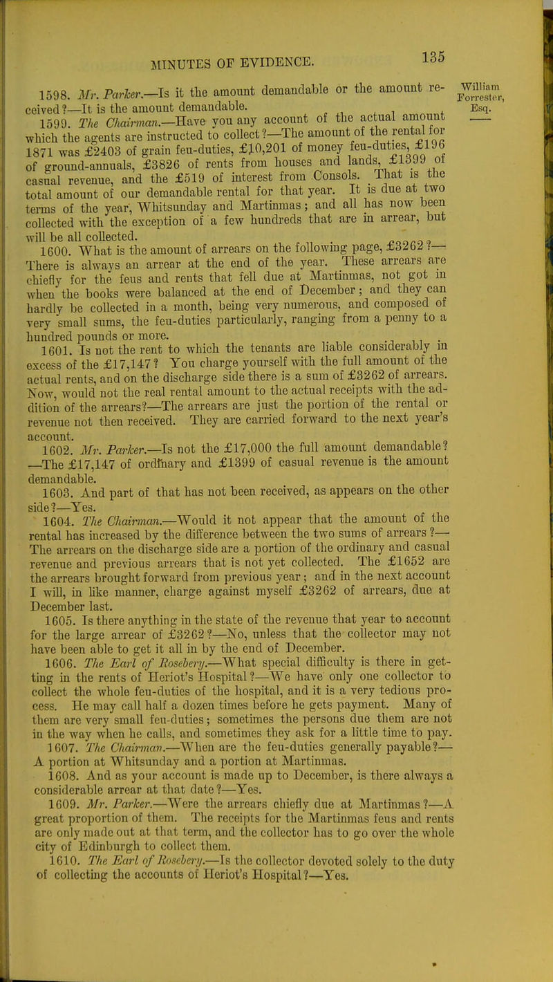 1598. Mr. Parker.-ls it the amount demandable or the amount re- WflHam ceived?—It is the amount demandable. Esq. 1599. The Chairman.—Have you any account of the actual amount which the agents are instructed to collect ?-The amount of the rental for 1871 was £2403 of grain feu-duties, £10,201 of money feu-duties, £196 of ground-annuals, £3826 of rents from houses and lands, £1399 ol casual revenue, and the £519 of interest from Consols. That is the total amount of our demandable rental for that year. It is due at two terms of the year, Whitsunday and Martinmas; and all has now been collected with the exception of a few hundreds that are in arrear, but will be all collected. _ „„..., 1600. What is the amount of arrears on the following page, £3^ '.— There is always an arrear at the end of the year. These arrears are chiefly for the feus and rents that fell due at Martinmas, not got m when the books were balanced at the end of December; and they can hardly be collected in a month, being very numerous, and composed of very small sums, the feu-duties particularly, ranging from a penny to a hundred pounds or more. 1601. Is not the rent to which the tenants are liable considerably in excess of the £17,147 ? You charge yourself with the full amount of the actual rents, and on the discharge side there is a sum of £3262 of arrears. Now, would not the real rental amount to the actual receipts with the ad- dition of the arrears?—The arrears are just the portion of the rental or revenue not then received. They are carried forward to the next year's account. 1602. Mr. Parker.—Is not the £17,000 the full amount demandable? —The £17,147 of ordinary and £1399 of casual revenue is the amount demandable. 1603. And part of that has not been received, as appears on the other side?—Yes. 1604. The Chairman.—Would it not appear that the amount of the rental has increased by the difference between the two sums of arrears ?— The arrears on the discharge side are a portion of the ordinary and casual revenue and previous arrears that is not yet collected. The £1652 are the arrears brought forward from previous year; and in the next account I will, in like manner, charge against myself £3262 of arrears, due at December last. 1605. Is there anything in the state of the revenue that year to account for the large arrear of £3262?—No, unless that the collector may not have been able to get it all in by the end of December. 1606. The Earl of Bosebery.—What special difficulty is there in get- ting in the rents of Heriot's Hospital ?—We have only one collector to collect the whole feu-duties of the hospital, and it is a very tedious pro- cess. He may call half a dozen times before he gets payment. Many of them are very small feu-duties; sometimes the persons due them are not in the way when he calls, and sometimes they ask for a little time to pay. 1607. The Chairman.—When are the feu-duties generally payable?— A portion at Whitsunday and a portion at Martinmas. 1608. And as your account is made up to December, is there always a considerable arrear at that date ?—Yes. 1609. Mr. Parker.—Were the arrears chiefly due at Martinmas?—A great proportion of them. The receipts for the Martinmas feus and rents are only made out at that term, and the collector has to go over the whole city of Edinburgh to collect them. 1610. The Earl of Bosebery.—Is the collector devoted solely to the duty of collecting the accounts of Heriot's Hospital ?—Yes.