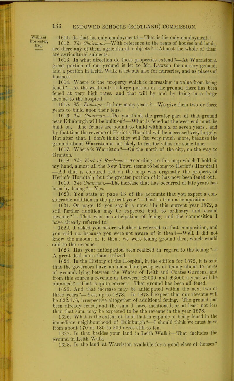 William 1611. Is that his only employment ?—That is his only employment. Esqf61*' 1612- The Chairman.—-With reference to the rents of houses and lands, —1 are there any of them agricultural subjects ?—Almost the whole of them are agricultural subjects. 1613. In what direction do these properties extend?—At Warriston a great portion of our ground is let to Mr. Lawson for nursery ground, and a portion in Leith Walk is let out also for nurseries, and as places of business. 1614. Where is the property which is increasing in value from being feued?—At the west end; a large portion of the ground there has been feued at very high rates, and that will by and by bring in a large income to the hospital. 1615. Mr. Ramsay.—In how many years ?—We give them two or three years to build upon their feus. 1616. The Chairman.—Do you think the greater part of that ground near Edinburgh will be built on ?—What is feued at the west end must be built on. The feuars are bound to build within six or seven years; and by that time the revenue of Heriot's Hospital will be increased very largely. But after that, I don't think they will feu very much more, because the ground about Warriston is not likely to feu for villas for some time. 1617. Where is Warriston?—On the north of the city, on the way to Granton. 1618. The Earl of Rosebery.—According to this map which I hold in my hand, almost all the New Town seems to belong to Heriot's Hospital ? —All that is coloured red on the map was originally the property of Heriot's Hospital; but the greater portion of it has now been feued out. 1619. The Chairman.—The increase that has occurred of late years has been by feuing ?—Yes. 1620. You state at page 13 of the accounts that you expect a con- siderable addition in the present year?—That is from a composition. 1621. On page 13 you say in a note, 'In this current year 1872, a still further addition may be expected both to ordinary and casual revenue ?'—That was in anticipation of feuing and the composition I have already referred to. 1622. I asked you before whether it referred to that composition, and you said no, because you were not aware of it then ?—Well, I did not know the amount of it then; we wero feuing ground then, which would . add to the revenue. 1623. Has your anticipation been realized in regard to the feuing ?— A great deal more than realized. 1624. In the History of the Hospital, in the edition for 1872, it is said that the governors have an immediate prospect of feuing about 17 acres of ground, lying between the Water of Leith and Coates Gardens, and from this source a revenue of between £2000 and £3000 a year will be obtained ?—That is quite correct. That ground has been all feued. 1625. And that increase may be anticipated within the next two or three years?—Yes, up to 1878. In 1878 I expect that our revenue will be £22,476, irrespective altogether of additional feuing. The ground has been already feued, and the sum I have mentioned, or at least not less than that sum, may be expected to be the revenue in the year 1878. 1626. What is the extent of land that is capable of being feued in the immediate neighbourhood of Edinburgh?—I should think we must have from about 170 or 180 to 200 acres still to feu. 1627. Is that besides your land in Leith Walk?—That includes the ground in Leith Walk. 1628. Is the land at Warriston available for a good class of houses?