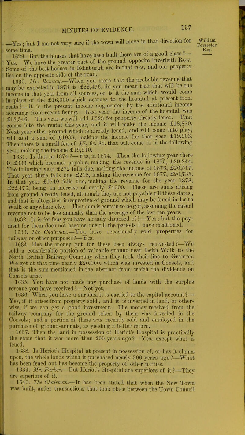 —Yes; but I am not very sure if the town will move in that direction for WiiHam some time. , , , Esq. 1629. But the houses that have been built there are of a good class ?— Yes. We have the greater part of the ground opposite Inverleith Row. Some of the best houses in Edinburgh are in that row, and our property lies on the opposite side of the road. 1630. Mr. Ramsay.—When you state that the probable revenue that may be expected in iS78 is £22,47G, do you mean that that will be the income in that year from all sources, or is it the sum which would come in place of the £16,000 which accrues to the hospital at present from rents ?—It is the present income augmented by the additional income accruing from recent feuing. Last year the income of the hospital was £18,546. This year we will add £323 for property already feued. That comes into the rental this year, and it will make the income £18,870. Next year other ground which is already feued, and will come into play, will add a sum of £1033, making the income for that year £19,903. Then there is a small feu of £7, 6s. 8d. that will come in in the following year, making the income £19,910. 1631. Is that in 1874 ?—Yes, in 1874. Then the following year there is £333 which becomes payable, making the revenue in 1875, £20,244. The following year £272 falls due, making the income of 1876, £20,517. That year there falls due £218, making the revenue for 1877, £20,735. In that year £1740 falls due, making the revenue for the year 1878, £22,476, being an increase of nearly £4000. These are sums arising from ground already feueel, although they are not payable till these dates; and that is altogether irrespective of ground which may be feued in Leith Walk or anywhere else. That sum is certain to be got, assuming the casual revenue not to be less annually than the average of the last ten years. 1632. It is for feus you have already disposed of ?—Yes; but the pay- ment for them does not become due till the periods I have mentioned. 1633. The Chainnan.—You have occasionally sold properties for railway or other purposes ?—Yes. 1634. Has the money got for these been always reinvested?—We sold a considerable portion of valuable ground-near Leith Walk to the North British Railway Company when they took their line to Granton. We got at that time nearly £20,000, which was invested in Consols, and that is the sum mentioned in the abstract from which the dividends on Consols arise. 1635. You have not made any purchase of lands with the surplus revenue you have received ?—Not yet. 1636. When you have a surplus, it is carried to the capital account?— Yes, if it arises from property sold; and it is invested in land, or other- wise, if we can get a good investment. The money received from the railway company for the ground taken by them was invested in the Consols; and a portion of these was recently sold and employed in the purchase of inound-annuals, as yielding a better return. 1637. Then the land in possession of Heriot's Hospital is practically the same that it was more than 200 years ago ?—Yes, except what is feued. 1638. Is Heriot's Hospital at present in possession of, or has it claims upon, the whole lands which it purchased nearly 200 years ago ?—What has been feued out has become the property of other parties. 1639. Mr. Parker.—But Heriot's Hospital are superiors of it?—They are superiors of it. 1640. The Chairman.—It has been stated that when the New Town was built, under transactions that took place between the Town Council