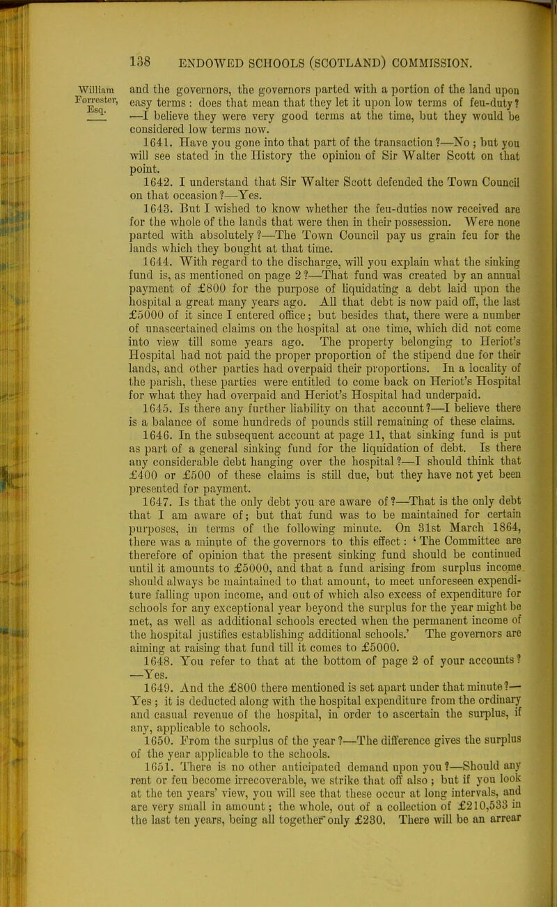 William and the governors, the governors parted with a portion of the land upon Forrester, easv terms : does that mean that they let it upon low terms of feu-duty ? sq ■—I believe they were very good terms at the time, but they would be considered low terms now. 1641. Have you gone into that part of the transaction ?—No ; but you will see stated in the History the opinion of Sir Walter Scott on that point. 1642. I understand that Sir Walter Scott defended the Town Council on that occasion ?—Yes. 1643. But I wished to know whether the feu-duties now received are for the whole of the lands that were then in their possession. Were none parted with absolutely ?—The Town Council pay us grain feu for the lauds which they bought at that time. 1644. With regard to the discharge, will you explain what the sinking fund is, as mentioned on page 2 ?—That fund was created by an annual payment of £800 for the purpose of hquidating a debt laid upon the hospital a great many years ago. All that debt is now paid off, the last £5000 of it since I entered office; but besides that, there were a number of unascertained claims on the hospital at one time, which did not come into view till some years ago. The property belonging to Heriot's Hospital had not paid the proper proportion of the stipend due for their lands, and other parties had overpaid their proportions. In a locality of the parish, these parties were entitled to come back on Heriot's Hospital for what they had overpaid and Heriot's Hospital had underpaid. 1645. Is there any further liability on that account?—I believe there is a balance of some hundreds of pounds still remaining of these claims. 1646. In the subsequent account at page 11, that sinking fund is put as part of a general sinking fund for the liquidation of debt. Is there any considerable debt hanging over the hospital ?—I should think that £400 or £500 of these claims is still due, but they have not yet been presented for payment. 1647. Is that the only debt you are aware of?—That is the only debt that I am aware of; but that fund was to be maintained for certain purposes, in terms of the following minute. On 31st March 1864, there was a minute of the governors to this effect: ' The Committee are therefore of opinion that the present sinking fund should be continued until it amounts to £5000, and that a fund arising from surplus income should always be maintained to that amount, to meet unforeseen expendi- ture falling upon income, and out of which also excess of expenditure for schools for any exceptional year beyond the surplus for the year might be met, as well as additional schools erected when the permanent income of the hospital justifies establishing additional schools.' The governors are aiming at raising that fund till it comes to £5000. 1648. You refer to that at the bottom of page 2 of your accounts? —Yes. 1649. And the £800 there mentioned is set apart under that minute?— Yes ; it is deducted along with the hospital expenditure from the ordinary and casual revenue of the hospital, in order to ascertain the surplus, if any, applicable to schools. 1650. From the surplus of the year ?—The difference gives the surplus of the year applicable to the schools. 1651. There is no other anticipated demand upon you?—Should any rent or feu become irrecoverable, we strike that off also ; but if you look at the ten years' view, you will see that these occur at long intervals, and are very small in amount; the whole, out of a collection of £210,533 in the last ten years, being all together only £230. There will be an arrear