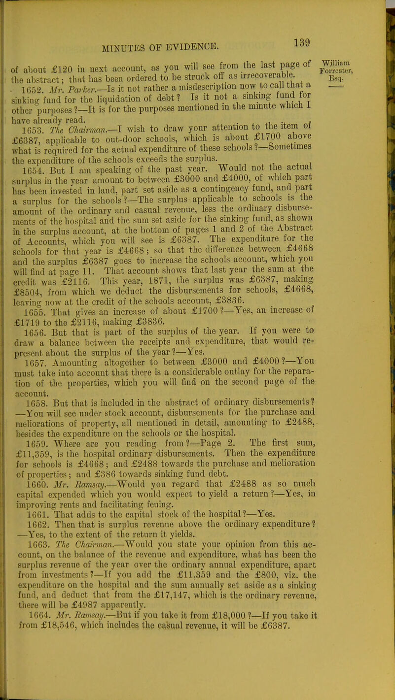 of about £120 in next account, as you will see from the last page of W» the abstract ; that lias been ordered to be struck off as irrecoverab e Esq. ■ 1652 fcfr. Parker.—Is it not rather a misdescription now to call that a sinking fund for the liquidation of debt? Is it not a sinking fund for other purposes?—It is for the purposes mentioned in the minute which I have already read. , . . 1653. The Chairman.—I wish to draw your attention to the item ot £6387, applicable to out-door schools, which is about £1700 above what is required for the actual expenditure of these schools ?—Sometimes the expenditure of the schools exceeds the surplus. 1654. But I am speaking of the past year. Would not the actual surplus in the year amount to between £3000 and £4000, of which part has been invested in laud, part set aside as a contingency fund, and part a surplus for the schools?—The surplus applicable to schools is the amount of the ordinary and casual revenue, less the ordinary disburse- ments of the hospital and the sum set aside for the sinking fund, as shown in the surplus account, at the bottom of pages 1 and 2 of the Abstract of Accounts, which you will see is £6387. The expenditure for the schools for that year is £4668; so that the difference between £4668 and the surplus £6387 goes to increase the schools account, which you will find at page 11. That account shows that last year the sum at the credit was £2116. This year, 1871, the surplus was £6387, making £8504, from which we deduct the disbursements for schools, £4668, leaving now at the credit of the schools account, £3836. 1655. That gives an increase of about £1700?—Yes, an increase of £1719 to the £2116, making £3836. 1656. But that is part of the surplus of the year. If you were to draw a balance between the receipts and expenditure, that would re- present about the surplus of the year ?—Yes. 1657. Amounting altogether to between £3000 and £4000?—You must take into account that there is a considerable outlay for the repara- tion of the properties, which you will find on the second page of the account. 1658. But that is included in the abstract of ordinary disbursements? —You will see under stock account, disbursements for the purchase and meliorations of property, all mentioned in detail, amounting to £2488, besides the expenditure on the schools or the hospital. 1659. Where are you reading from?—Page 2. The first sum, £11,359, is the hospital ordinary disbursements. Then the expenditure for schools is £4668; and £2488 towards the purchase and melioration of properties; and £386 towards sinking fund debt. 1660. Mr. Ramsay.—Would you regard that £2488 as so much capital expended which you would expect to yield a return ?—Yes, in improving rents and facilitating feuing. 1661. That adds to the capital stock of the hospital?—Yes. 1662. Then that is surplus revenue above the ordinary expenditure ? —Yes, to the extent of the return it yields. 1663. The Chairman.—Would you state your opinion from this ac- count, on the balance of the revenue and expenditure, what has been the Burp] us revenue of the year over the ordinary annual expenditure, apart from investments?—If you add the £11,359 and the £800, viz. the expenditure on the hospital and the sum annually set aside as a sinking fund, and deduct that from the £17,147, which is the ordinary revenue, there will be £4987 apparently. 1664. Mr. Ramsay.—But if you take it from £18,000 ?—If you take it from £18,546, which includes the casual revenue, it will be £6387.