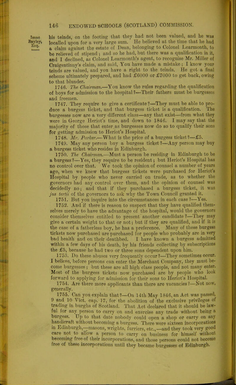 Isaac his teinds, on the footing that they had not been valued, and he was Bayley, localled upon for a very large sum. He believed at the time that he had q' a claim against the estate of Dean, belonging to Colonel Learmonth, to be relieved of stipend ; and so he had, but there was a qualification in it, and I declined, as Colonel Learmonth's agent, to recognise Mr. Miller of Craigentinny's claim, and said, You have made a mistake ; I know your teinds are valued, and you have a right to the teinds. He got a final scheme ultimately prepared, and had £6000 or £7000 to get back, owing to that blunder. 1746. The Chairman.—You know the rules regarding the qualification of boys for admission to the hospital?—Their fathers must be burgesses and freemen. 1747. They require to give a certificate?—They must be able to pro- duce a burgess ticket, and that burgess ticket is a qualification. The burgesses now are a very different class—any that exist—from what they were in George Heriot's time, and down to 1846. I may say that the majority of those that enter.as burgesses now do so to qualify their sons for getting admission to Heriot's Hospital. 1748. Mr. Parker.—What is the price of a burgess ticket?—£5. 1749. May any person buy a burgess ticket?—Any person may buy a burgess ticket who resides in Edinburgh. 1750. The Chairman.—Must a person be residing in Edinburgh to be a burgess ?—Yes, they require to be resident; but Heriot's Hospital has no control over that. We took the opinion of counsel a number of years ago, when we knew that burgess tickets were purchased for Heriot's Hospital by people who never carried on trade, as to whether the governors had any control over them, and the opinion of counsel was decidedly no; and that if they purchased a burgess ticket, it was jus tertii of the governors to ask why the Town Council granted it. 1751. But you inquire into the circumstances in each case?—Yes. 1752. And if there is reason to suspect that they have qualified them- selves merely to have the advantage of the hospital, would the governors consider themselves entitled to present another candidate ?—They may give a certain weight to that or not; but if they are qualified, and if it is the case of a fatherless boy, he has a preference. Many of these burgess tickets now purchased are purchased for people who probably are in very bad health and on their deathbed. I have known a burgess admitted within a few days of his death, by his friends collecting by subscriptions the £5, because he had two or three sons dependent upon him. 1753. Do these abuses very frequently occur?—They sometimes occur. I believe, before persons can enter the Merchant Company, they must be- come burgesses ; but these are all high class people, and not many enter. Most of the burgess tickets now purchased are by people who look forward to applying for admission for their sons to Heriot's Hospital. 1754. Are there more applicants than there are vacancies?—Not now, generally. 1755. Can you explain that?—On 14th May 1846, an Act was passed, 9 and 10 Vict. cap. 17, for the abolition of the exclusive privileges of trading in burghs of Scotland. That Act declared that it should be law- ful for any person to carry on and exorcise any trade without being a burgess. Up to that date nobody could open a shop or carry on any handicraft without becoming a burgess. There were sixteen incorporations in Edinburgh,—masons, wrights, furriers, etc.,—and they took very good care not to allow a person to carry on business for himself without becoming free of their incorporations, and those persons could not become free of these incorporations until they became burgesses of Edinburgh.