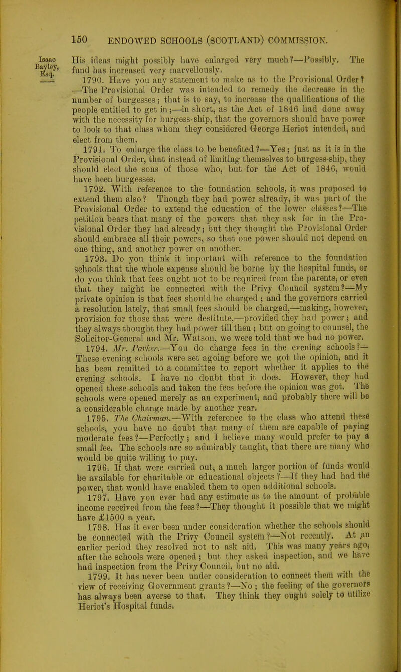 Isaao His ideas might possibly have enlarged very much?—Possibly. The BEstt.y' f,uu' 'ias incased very marvellously. 1 1790. Have you any statement to make as to the Provisional Order? —The Provisional Order was intended to remedy the decrease in the number of burgesses; that is to say, to increase the qualifications of the people entitled to get in;—in short, as the Act of 1840 had done away with the necessity for burgess-ship, that the governors should have powef to look to that class whom they considered George Heriot intended, and elect from them. 1791. To enlarge the class to be benefited?—Yes; just as it is in the Provisional Order, that instead of limiting themselves to burgess-ship, they should elect the sons of those who, but for the Act of 1846, would have been burgesses; 1792. With reference to the foundation schools, it was proposed to extend them also ? Though they had power already, it was part of the Provisional Order to extend the education of the lower classes?—The petition bears that many of the powers that they ask for in the Pro- visional Order they had already; but they thought the Provisional Order should embrace all their powers, so that one power should not depend on one thing, and another power on another. 1793. Do you think it important with reference to the foundation schools that the whole expense should be borne by the hospital funds, or do you think that fees ought not to be required from the parents, or even that they might be connected with the Privy Council system?—My private opinion is that fees should be charged ; and the governors carried a resolution lately, that small fees should be charged,—making, however, provision for those that were destitute,—provided they had power; and they always thought they had power till then ; but on going to counsel, the Solicitor-General and Mr. Watson, we were told that we had no power. 1794. Mr. Parker.—You do charge fees in the evening schools?— These evening schools were set agoing before we got the opinion, and it has been remitted to a committee to report whether it applies to the evening schools. I have no doubt that it does. However, they had opened these schools and taken the fees before the opinion was got. The schools were opened merely as an experiment, and probably there will be a considerable change made by another year. 1795. The Chairman.— With reference to the class who attend these schools, you have no doubt that many of them are capable of paying moderate fees ?—Perfectly; and I believe many would prefer to pay a small fee, The schools are so admirably taught, that there are many who would be quite willing to pay. 1796. If that were carried out, a much larger portion of funds would be available for charitable or educational objects ?—If they had had the power, that would have enabled them to open additional schools. 1797. Have you ever had any estimate as to the amount of probable income received from the fees?—-They thought it possible that we might have £1500 a year. 1798. Has it ever been under consideration whether the schools should be connected with the Privy Council system .'—Not recently. At an earlier period they resolved not to ask aid. This was many years agoj after the schools were opened; but they asked inspection, and we have had inspection from the Privy Council, but no aid. 1799. It has never been under consideration to connect them with tat view of receiving Government grants ?—No ; the feeling of the governors has always been averse to thati They think they ought solely to Utilize Heriot's Hospital funds.