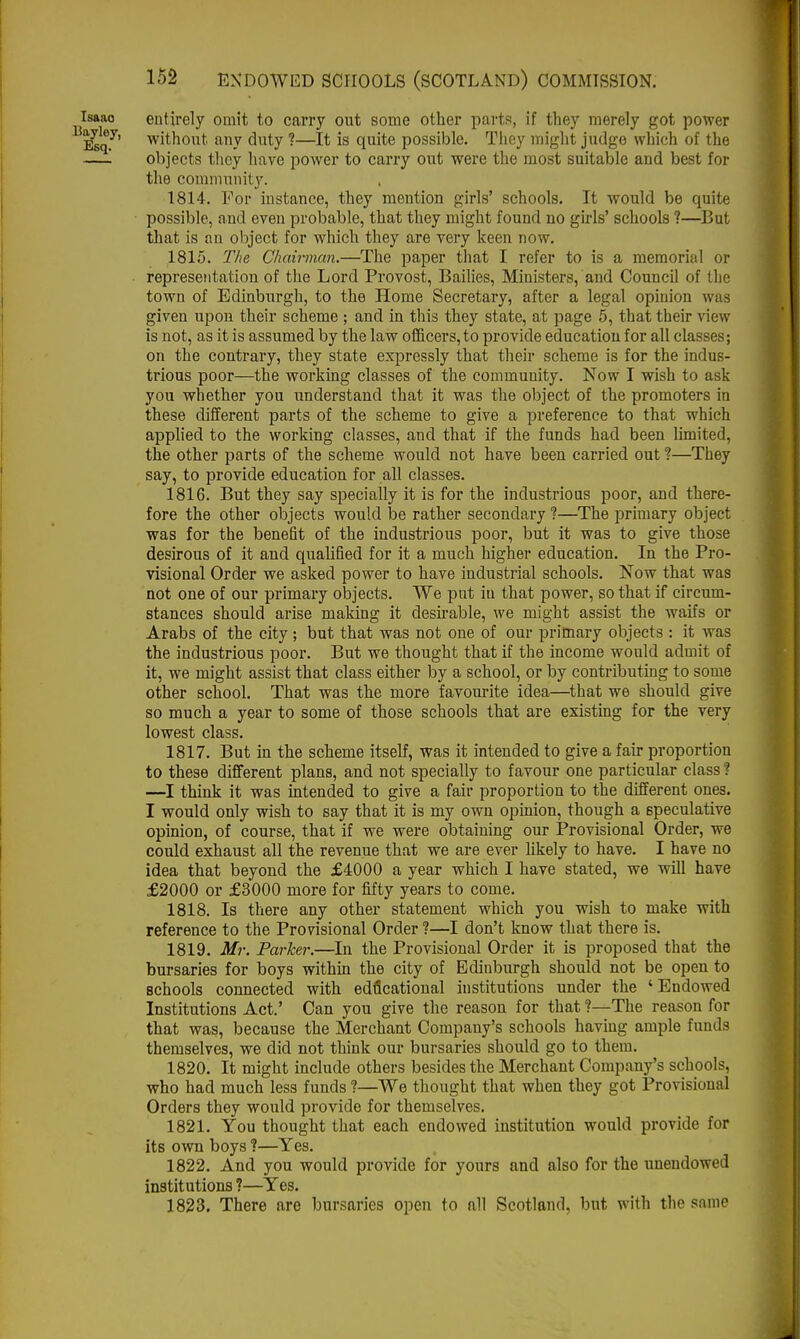 Isaao entirely omit to carry out some other parts, if they merely got power l2sq.y' without any duty ?—It is quite possible. They might judge which of the —objects they have power to carry out were the most suitable and best for the community. 1814. For instance, they mention girls' schools. It would be quite possible, and even probable, that they might found no girls' schools ?—But that is an object for which they are very keen now. 1815. The Chairman.—The paper that I refer to is a memorial or representation of the Lord Provost, Bailies, Ministers, and Council of the town of Edinburgh, to the Home Secretary, after a legal opinion was given upon their scheme ; and in this they state, at page 5, that their view- is not, as it is assumed by the law officers, to provide education for all classes; on the contrary, they state expressly that their scheme is for the indus- trious poor—the working classes of the community. Now I wish to ask you whether you understand that it was the object of the promoters in these different parts of the scheme to give a preference to that which applied to the working classes, and that if the funds had been limited, the other parts of the scheme would not have been carried out ?—They say, to provide education for all classes. 1816. But they say specially it is for the industrious poor, and there- fore the other objects would be rather secondary ?—The primary object was for the benefit of the industrious poor, but it was to give those desirous of it and qualified for it a much higher education. In the Pro- visional Order we asked power to have industrial schools. Now that was not one of our primary objects. We put iti that power, so that if circum- stances should arise making it desirable, we might assist the waifs or Arabs of the city; but that was not one of our primary objects : it was the industrious poor. But we thought that if the income would admit of it, we might assist that class either by a school, or by contributing to some other school. That was the more favourite idea—that we should give so much a year to some of those schools that are existing for the very lowest class. 1817. But in the scheme itself, was it intended to give a fair proportion to these different plans, and not specially to favour one particular class ? —I think it was intended to give a fair proportion to the different ones. I would only wish to say that it is my own opinion, though a speculative opinion, of course, that if we were obtaining our Provisional Order, we could exhaust all the revenue that we are ever likely to have. I have no idea that beyond the £4000 a year which I have stated, we will have £2000 or £3000 more for fifty years to come. 1818. Is there any other statement which you wish to make with reference to the Provisional Order ?—I don't know that there is. 1819. Mr. Parker.—In the Provisional Order it is proposed that the bursaries for boys within the city of Edinburgh should not be open to schools connected with educational institutions under the ' Endowed Institutions Act.' Can you give the reason for that ?—The reason for that was, because the Merchant Company's schools having ample funds themselves, we did not think our bursaries should go to them. 1820. It might include others besides the Merchant Company's schools, who had much less funds ?—We thought that when they got Provisional Orders they would provide for themselves. 1821. You thought that each endowed institution would provide for its own boys ?—Yes. 1822. And you would provide for yours and also for the unendowed institutions ?—Yes. 1823. There are bursaries open to all Scotland, but with the same