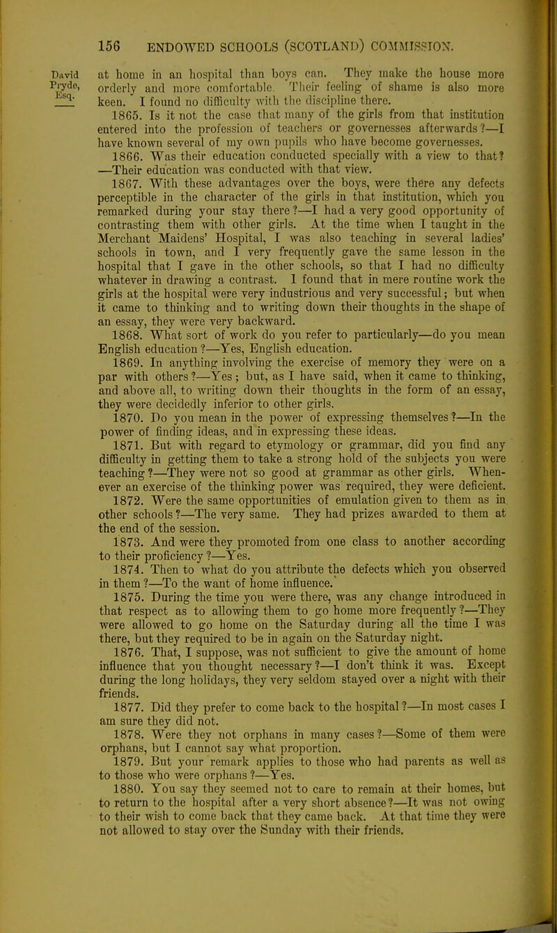 David at home in an hospital than boys can. They make the house more Prydo, orderly and more comfortable. Their fooling of shame is also more <sq keen. I found no difficulty with (lie discipline there. 1865. Is it not the case that many of the girls from that institution entered into the profession of teachers or governesses afterwards?—I have known several of my own pupils who have become governesses. 1866. Was their education conducted specially with a view to that? —Their education was conducted with that view. 1867. With these advantages over the boys, were there any defects perceptible in the character of the girls in that institution, which you remarked during your stay there ?—I had a very good opportunity of contrasting them with other girls. At the time when I taught in the Merchant Maidens' Hospital, I was also teaching in several ladies' schools in town, and I very frequently gave the same lesson in the hospital that I gave in the other schools, so that I had no difficulty whatever in drawing a contrast. 1 found that in mere routine work the girls at the hospital were very industrious and very successful; but when it came to thinking and to writing down their thoughts in the shape of an essay, they were very backward. 1868. What sort of work do you refer to particularly—do you mean English education ?—Yes, English education. 1869. In anything involving the exercise of memory they were on a par with others ?—Yes ; but, as I have said, when it came to thinking, and above all, to writing down their thoughts in the form of an essay, they were decidedly inferior to other girls. 1870. Do you mean in the power of expressing themselves?—In the power of finding ideas, and in expressing these ideas. 1871. But with regard to etymology or grammar, did you find any difficulty in getting them to take a strong hold of the subjects you were teaching ?—They were not so good at grammar as other girls. When- ever an exercise of the thinking power was required, they were deficient. 1872. Were the same opportunities of emulation given to them as in, other schools ?—The very same. They had prizes awarded to them at the end of the session. 1873. And were they promoted from one class to another according to their proficiency ?—Yes. 1874. Then to what do you attribute the defects which you observed in them ?—To the want of home influence.' 1875. During the time you were there, was any change introduced in that respect as to allowing them to go home more frequently ?—They were allowed to go home on the Saturday during all the time I was there, but they required to be in again on the Saturday night. 1876. That, I suppose, was not sufficient to give the amount of home influence that you thought necessary ?—I don't think it was. Except during the long holidays, they very seldom stayed over a night with their friends. 1877. Did they prefer to come back to the hospital?—In most cases I am sure they did not. 1878. Were they not orphans in many cases?—Some of them were orphans, but I cannot say what proportion. 1879. But your remark applies to those who had parents as well as to those who were orphans ?—Yes. 1880. You say they seemed not to care to remain at their homes, but to return to the hospital after a very short absence?—It was not owing to their wish to come back that they came back. At that time they were not allowed to stay over the Sunday with their friends.