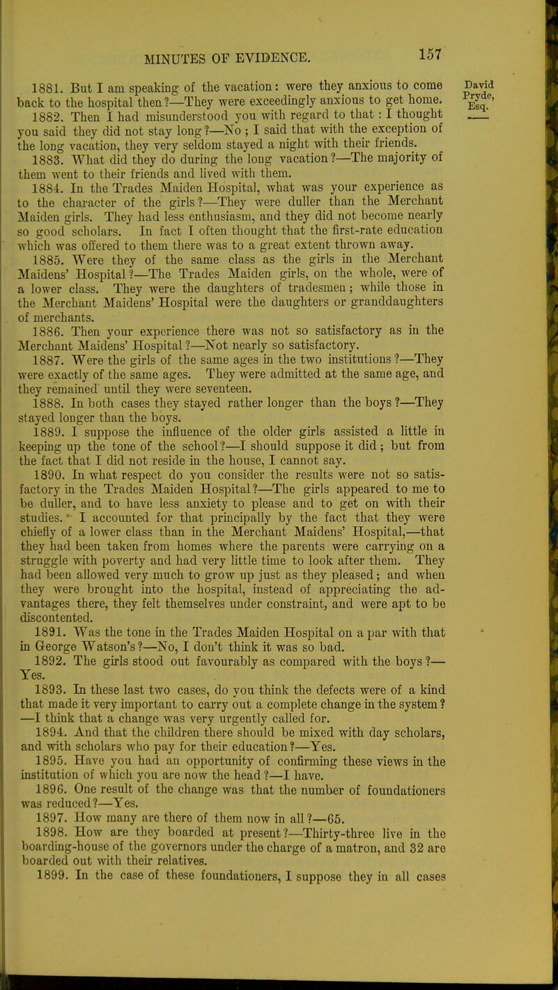 1881. But I am speaking of the vacation: were they anxious to come David back to the hospital then?—They were exceedingly anxious to get home. p^e' 1882. Then I had misunderstood you with regard to that: I thought —1 you said they did not stay long?—No ; I said that with the exception of the long vacation, they very seldom stayed a night with their friends. 1883. What did they do during the long vacation ?—The majority of them went to their friends and lived with them. 1884. In the Trades Maiden Hospital, what was your experience as to the character of the girls?—They were duller than the Merchant Maiden girls. They had less enthusiasm, and they did not become nearly so good scholars. In fact I often thought that the first-rate education which was offered to them there was to a great extent thrown away. 1885. Were they of the same class as the girls in the Merchant Maidens' Hospital ?—The Trades Maiden girls, on the whole, were of a lower class. They were the daughters of tradesmen; while those in the Merchant Maidens' Hospital were the daughters or granddaughters of merchants. 1886. Then your experience there was not so satisfactory as in the Merchant Maidens' Hospital ?—Not nearly so satisfactory. 1887. Were the girls of the same ages in the two institutions?—They were exactly of the same ages. They were admitted at the same age, and they remained until they were seventeen. 1888. In both cases they stayed rather longer than the boys ?—They stayed loDger than the boys. 1889. I suppose the influence of the older girls assisted a little iu keeping up the tone of the school ?—I should suppose it did ; but from the fact that I did not reside in the house, I cannot say. 1890. In what respect do you consider the results were not so satis- factory in the Trades Maiden Hospital ?—The girls appeared to me to be duller, and to have less anxiety to please and to get on with their studies. *■ I accounted for that principally by the fact that they were chiefly of a lower class than in the Merchant Maidens' Hospital,—that they had been taken from homes where the parents were carrying on a struggle with poverty and had very little time to look after them. They had been allowed very much to grow up just as they pleased; and when they were brought into the hospital, instead of appreciating the ad- vantages there, they felt themselves under constraint, and were apt to be discontented. 1891. Was the tone in the Trades Maiden Hospital on a par with that in George Watson's?—No, I don't think it was so bad. 1892. The girls stood out favourably as compared with the boys ?— Yes. 1893. In these last two cases, do you think the defects were of a kind that made it very important to carry out a complete change in the system? —I think that a change was very urgently called for. 1894. And that the children there should be mixed with day scholars, and with scholars who pay for their education ?—Yes. 1895. Have you had an opportunity of confirming these views in the institution of which you are now the head ?—I have. 1896. One result of the change was that the number of foundationers was reduced?—Yes. 1897. How many are there of them now in all?—65. 1898. How are they boarded at present?—Thirty-three live in the boarding-house of the governors under the charge of a matron, and 32 are boarded out with their relatives. 1899. In the case of these foundationers, I suppose they in all cases