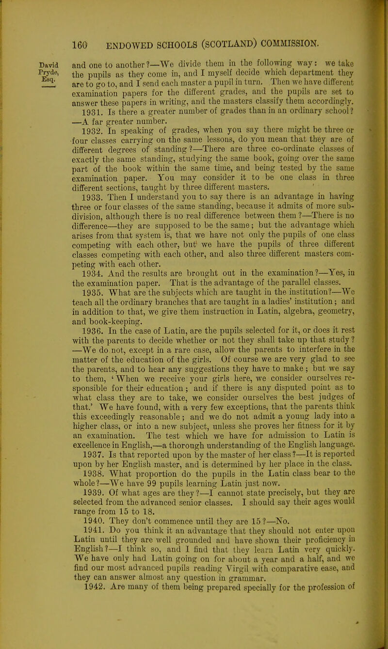 David and one to another?—Wc divide them in the following way: we take pJ7de> the pupils as they come in, and I myself decide which department they _!! are to go to, and I send each master a pupil in turn. Then «e have different examination papers for the different grades, and the pupils are set to answer these papers in writing, and the masters classify them accordingly. 1931. Is there a greater number of grades than in an ordinary school ? —A far greater number. 1932. In speaking of grades, when you say there might be three or ■four classes carrying on the same lessons, do you mean that they are of different degrees of standing ?—There are three co-ordinate classes of exactly the same standing, studying the same book, going over the same part of the book within the same time, and being tested by the same examination paper. You may consider it to be one class in three different sections, taught by three different masters. 1933. Then I understand you to say there is an advantage in having three or four classes of the same standing, because it admits of more sub- division, although there is no real difference between them ?—There is no difference—they are supposed to be the same; but the advantage which arises from that system is, that we have not only the pupils of one class competing with each other, butf we have the pupils of three different classes competing with each other, and also three different masters com- peting with each other. 1934. And the results are brought out in the examination?—Yes, in the examination paper. That is the advantage of the parallel classes. 1935. What are the subjects which are taught in the institution?—Wo teach all the ordinary branches that are taught in a ladies' institution; and in addition to that, we give them instruction in Latin, algebra, geometry, and book-keeping. 1936. In the case of Latin, are the pupils selected for it, or does it rest with the parents to decide whether or not they shall take up that study ? —We do not, except in a rare case, allow the parents to interfere in the matter of the education of the girls. Of course we are very glad to see the parents, and to hear any suggestions they have to make ; but we say to them, ' When we receive your girls here, we consider ourselves re- sponsible for their education; and if there is any disputed point as to what class they are to take, we consider ourselves the best judges of that.' We have found, with a very few exceptions, that the parents think this exceedingly reasonable; and we do not admit a young lady into a higher class, or into a new subject, unless she proves her fitness for it by an examination. The test which we have for admission to Latin is excellence in English,—a thorough understanding of the English language. 1937. Is that reported upon by the master of her class ?—It is reported upon by her English master, and is determined by her place in the class. 1938. What proportion do the pupils in the Latin class bear to the whole?—We have 99 pupils learning Latin just now. 1939. Of what ages are they?—I cannot state precisely, but they are selected from the advanced senior classes. I should say their ages would range from 15 to 18. 1940. They don't commence until they are 15?—No. 1941. Do you think it an advantage that they should not enter upon Latin until they are well grounded and have shown their proficiency in English?—I think so, and I find that they learu Latin very quickly. We have only had Latin going on for about a year and a half, and we find our most advanced pupils reading Virgil with comparative ease, and they can answer almost any question in grammar. 1942. Are many of them being prepared specially for the profession of