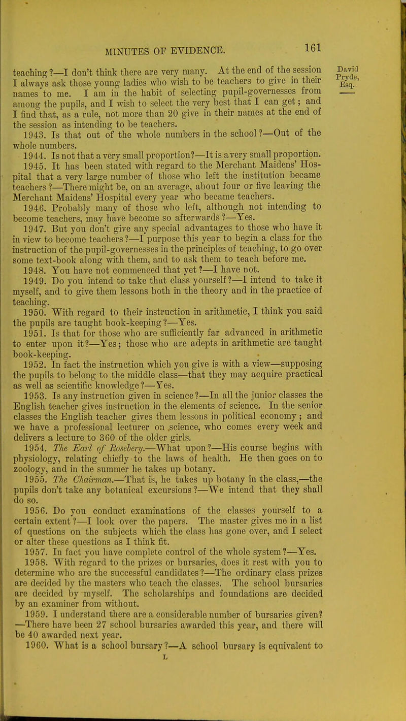 teaching ?—I don't think there are very many. At the end of the session David I always ask those young ladies who wish to be teachers to give in their ^ names to me. I am in the habit of selecting pupil-governesses from among the pupils, and I wish to select the very best that I can get; and I find that, as a rule, not more than 20 give in their names at the end of the session as intending to be teachers. 1943. Is that out of the whole numbers in the school?—Out of the whole numbers. 1944. Is not that a very small proportion?—It is a very small proportion. 1945. It has been stated with regard to the Merchant Maidens' Hos- pital that a very large number of those who left the institution became teachers ?—There might be, on an average, about four or five leaving the Merchant Maidens' Hospital every year who became teachers. 1946. Probably many of those who left, although not intending to become teachers, may have become so afterwards ?—Yes. 1947. But you don't give any special advantages to those who have it in view to become teachers ?—I purpose this year to begin a class for the instruction of the pupil-governesses in the principles of teaching, to go over some text-book along with them, and to ask them to teach before me. 1948. You have not commenced that yet ?—I have not. 1949. Do you intend to take that class yourself?—I intend to take it myself, and to give them lessons both in the theory and in the practice of teaching. 1950. With regard to their instruction in arithmetic, I think you said the pupils are taught book-keeping ?—Yes. 1951. Is that for those who are sufficiently far advanced in arithmetic to enter upon it?—Yes; those who are adepts in arithmetic are taught book-keeping. 1952. In fact the instruction which you give is with a view—supposing the pupils to belong to the middle class—that they may acquire practical as well as scientific knowledge?—Yes. 1953. Is any instruction given in science?—In all the junior classes the English teacher gives instruction in the elements of science. In the senior classes the English teacher gives them lessons in political economy ; and we have a professional lecturer on .science, who comes every week and delivers a lecture to 360 of the older girls. 1954. The Earl of Rosebery.—What upon?—His course begins with physiology, relating chiefly ■ to the laws of health. He then goes on to zoology, and in the summer he takes up botany. 1955. The Chairman.—That is, he takes up botany in the class,—the pupils don't take any botanical excursions ?—We intend that they shall do so. 1956. Do you conduct examinations of the classes yourself to a certain extent ?—I look over the papers. The master gives me in a list of questions on the subjects which the class has gone over, and I select or alter these questions as I think fit. 1957. In fact you have complete control of the whole system?—Yes. 1958. With regard to the prizes or bursaries, does it rest with you to determine who are the successful candidates ?—The ordinary class prizes are decided by the masters who teach the classes. The school bursaries are decided by myself. The scholarships and foundations are decided by an examiner from without. 1959. I understand there are a considerable number of bursaries given? —There have been 27 school bursaries awarded this year, and there will be 40 awarded next year. 1960. What is a school bursary ?—A school bursary is equivalent to L