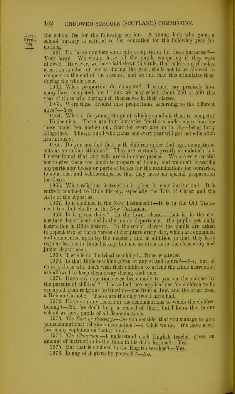 David the school fee for the following session. A. young lady who gains a ^;jdei school bursary is entitled to her education for the following year for jSq' nothing. 19G1. Do large numbers enter into competition for these bursaries?— Very large. We would have all the pupils competing if they were allowed. However, we have laid down this rule, that unless a girl makes a certain number of marks during the year, she is not to be allowed to compete at the end of the session ; and we find that this stimulates them during the whole year. 1962. What proportion do compete?—I cannot say precisely how many have competed, but I think we may select about 250 or 300 this year of those who distinguish themselves in their classes. 1963. Were these divided into proportions according to the different ages ?—Yes. 1964. What is the youngest age at which you admit them to compete? —Under nine. There are four bursaries for those under nine; four for those under'ten, and so on; four for every age up to 18,—being forty altogether. Thus, a pupil who gains one every year will get her education gratuitously. 1965. Do you not find that, with children under that age, competition acts as an undue stimulus ?—They are certainly greatly stimulated; but I never found that any evils arose in consequence. We are very careful not to give them too much to prepare at home; and we don't prescribe any particular books or parts of books for the examinations for bursaries, foundations, and scholarships, so that they have no special preparation for these. 1966. What religious instruction is given in your institution?—It is entirely confined to Bible history, especially the Life of Christ and the Acts of the Apostles. 1967. Is it confined to the New Testament?—It is in the Old Testa- ment too, but chiefly in the New Testament. 1968. Is it given daily ?—In the lower classes—that is, in the ele- mentary department and in the junior department—the pupils get daily instruction in Bible history. In the senior classes the pupils are asked to repeat two or three verses of Scripture every day, which are explained and commented upon by the master ; and in addition to that, they have regular lessons in Bible history, but not so often as in the elementary and junior departments. 1969. There is no doctrinal teaching?—None whatever. 1970. Is that Bible teaching given at any stated hours?—No; but, of course, those who don't wish their children to attend the Bible instruction are allowed to keep them away during that time. 1971. Have any objections ever been made to you on the subject by the parents of children ?—I have had two applications for children to be exempted from religious instruction—one from a Jew, and the other from a Roman Catholic. These are the only two I have had. 1972. Have you any record of the denominations to which the children belong ?—No, we don't keep a record of that; but I know that in our school we have pupils of all denominations. 1973. The Earl ofRosebery.—Do you consider that you manage to give undenominational religious instruction?—I think we do. We have never had many coplaints on that ground. 1974. The Chairman.—I understand each English teacher gives an amount of instruction in the Bible in his daily lessons ?—Yes. 1975. But that is confined to the English teacher?—Yes. 1976. Is any of it given by yourself?—No.