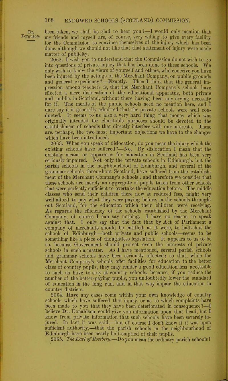 Dr. been taken, we shall be glad to hear you ?—I would only mention that Ferguson. mv frjends and myself are, of course, very willing to give every facility for the Commission to convince themselves of the injury which has beeu done, although we should not like that that statement of injury were made matter of publicity. 2062. I wish you to understand that the Commission do not wish to go into questions of private injury that has been done to these schools. We only wish to know the views of yourself and others, who conceive you have beeu injured by the actings of the Merchant Company, on public grounds and general expediency ?—Exactly. Then I think that the general im- pression among teachers is, that the Merchant Company's schools have effected a mere dislocation of the educational apparatus, both private and public, in Scotland, without there having been any crying necessity for it. The merits of the public schools need no mention here, and I dare say it is generally admitted that the private schools were well con- ducted. It seems to us also a very hard thing that money which was originally intended for charitable purposes should be devoted to the establishment of schools that directly interfere with our interests. These are, perhaps, the two most important objections we have to the changes which have been introduced. 2063. When you speak of dislocation, do you mean the injury which the existing schools have suffered?—No. By dislocation I mean that the existing means or apparatus for education in Scotland has been very seriously impaired. Not only the private schools in Edinburgh, but the parish schools in the neighbourhood of Edinburgh, and several of the grammar schools throughout Scotland, have suffered from the establish- ment of the Merchant Company's schools ; and therefore we consider that these schools are merely an aggregate of pupils taken from other schools that were perfectly sufficient to overtake the education before. The middle classes who send their children there now at reduced fees, might very well afford to pay what they were paying before, in the schools through- out Scotland, for the education which their children were receiving. As regards the efficiency of the schools established by the Merchant Company, of course I can say nothing. I have no reason to speak against that. I only say that the fact that by Act of Parliament a company of merchants should be entitled, as it were, to half-shut the schools of Edinburgh—both private and public schools—seems to be something like a piece of thoughtless legislation. It appears to us to be so, because Government should protect even the interests of private schools in such a matter. As I have mentioned, several parish schools and grammar schools have been seriously affected; so that, while the Merchant Company's schools offer facilities for education to the better class of country pupils, they may render a good education less accessible to such as have to stay at country schools, because, if you reduce the number of the better-paying pupils, you undoubtedly lower the standard of education in the long run, and in that way impair the education in country districts. 2064. Have any cases come within your own knowledge of country schools which have suffered that injury, or as to which complaints have been made to you that they have been deteriorated in consequence?—I believe Dr. Donaldson could give you information upon that head, but I know from private information that such schools have been severely in- jured. In fact it was said,—but of course I don't know if it was upon sufficient authority,—that the parish schools in the neighbourhood of Edinburgh have been nearly half-emptied of their pupils. 2065. The Earl of Rosebery.—Do you mean the ordinary parish schools ?