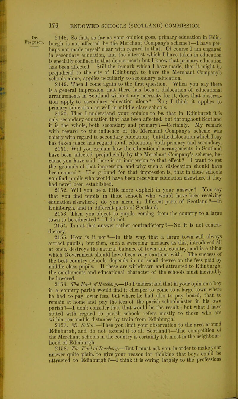 Dr. 2148. So that, so far as your opinion goes, primary education in Edin- Feigusor. burgh is not affected by the Merchant Company's scheme?—I have per- haps not made myself clear with regard to that. Of course I am engaged in secondary education, and the interest which I have taken in education is specially confined to that department; but I know that primary education has been affected. Still the remark which I have made, that it might he prejudicial to the city of Edinburgh to have the Merchant Company's schools alone, applies peculiarly to secondary education. 2149. Then I come again to the first question. When you say there is a general impression that there has been a dislocation of educational arrangements in Scotland without any necessity for it, does that observa- tion apply to secondary education alone ?—No; I think it applies to primary education as well in middle class schools. 2150. Then I understand your opinion to be, that in Edinburgh it is only secondary education that has been affected, but throughout Scotland it is the whole, both secondary and primary ?—Certainly. My remark with regard to the influence of the Merchant Company's scheme was chiefly with regard to secondary education; but the dislocation which I say has taken place has regard to all education, both primary and secondary. 2151. Will you explain how the educational arrangements in Scotland have been affected prejudicially by the Merchant Company's scheme, be- cause you have said there is an impression to that effect ? I want to get the grounds of that impression, and why such a dislocation should have been caused ?—The ground for that impression is, that in these schools you find pupils who would have been receiving education elsewhere if they had never been established. 2152. Will you be a little more explicit in your answer? You say that you find pupils in these schools who would have been receiving education elsewhere; do you mean in different parts of Scotland ?—In Edinburgh, and in different parts of Scotland. 2153. Then you object to pupils coming from the country to a large town to be educated ?—I do not. 2154. Is not that answer rather contradictory?—No, it is not contra- dictory. 2155. How is it not?—In this way, that a large town will always attract pupils ; but then, such a sweeping measure as this, introduced all at once, destroys the natural balance of town and country, and is a thing which Government should have been very cautious with. The success of the best country schools depends in no small degree on the fees paid by middle class pupils. If these are withdrawn and attracted to Edinburgh, the emoluments and educational character of the schools must inevitably be lowered. 2156. The Earl ofRosebery.—Do I understand that in your opinion a boy in a country parish would find it cheaper to come to a large town where he had to pay lower fees, but where he had also to pay board, than to remain at home and pay the fees of the parish schoolmaster in his own parish?—I don't consider that that would bo the result; but what I have stated with regard to parish schools refers mostly to those who are within reasonable distances by train from Edinburgh. 2157. Mr. Sellar.—Then you limit your observation to the area around Edinburgh, and do not extend it to all Scotland?—The competition of the Merchant schools in the country is certainly felt most in the neighbour- hood of Edinburgh. 2158. The Earl ofRosebery.—But I must ask you, in order to make your answer quite plain, to give your reason for thinking that boys could bo attracted to Edinburgh ?—I think it is owing largely to the professions