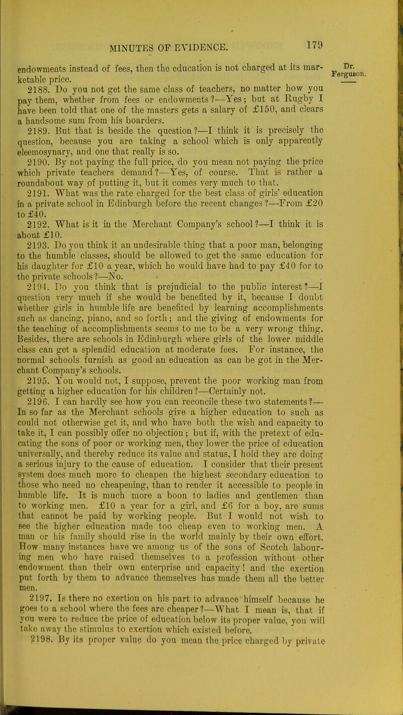 endowments instead of fees, then the education is not charged at its mar- Dr. , , , , • Ferguson. ketable price. _ 2188. Do you not get the same class of teachers, no matter how you pay them, whether from fees or endowments ?—Yes; but at Rugby I have been told that one of the masters gets a salary of £150, and clears a handsome sum from his boarders. 2189. But that is beside the question?—I think it is precisely the question, because you are taking a school which is only apparently eleemosynary, and one that really is so. 2190. By not paying the full price, do you mean not paying the price which private teachers demand?—Yes, of course. That is rather a roundabout way of putting it, but it comes very much to that. 2191. What was the rate charged for the best class of girls' education in a private school in Edinburgh before the recent changes ?—From £20 to £40. 2192. What is it in the Merchant Company's school?—I think it is about £10. 2193. Do you think it an undesirable thing that a poor man, belonging to the humble classes, should be allowed to get the same education for his daughter for £10 a year, which he would have had to pay £40 for to the private schools ?—No. 2194. Do you think that is prejudicial to the public interest?—I question very much if she would be benefited by it, because I doubt whether girls in humble life are benefited by learning accomplishments such as dancing, piano, and so forth; and the giving of endowments for the teaching of accomplishments seems to me to be a very wrong thing. Besides, there are schools in Edinburgh where girls of the lower middle class can get a splendid education at moderate fees. For instance, the normal schools furnish as good an education as can be got in the Mer- chant Company's schools. 2195. You would not, I suppose, prevent the poor working man from getting a higher education for his children ?—Certainly not. 2196. I can hardly see how you can reconcile these two statements?— In so far as the Merchant schools give a higher education to such as could not otherwise get it, and who have both the wish and capacity to take it, I can possibly offer no objection; but if, with the pretext of edu- cating the sons of poor or working men, they lower the price of education universally, and thereby reduce its value and status, I hold they are doing a serious injury to the cause of education. I consider that their present system does much more to cheapen the highest secondary education to those who need no cheapening, than to render it accessible to people in humble life. It is much more a boon to ladies and gentlemen than to working men. £10 a year for a girl, and £6 for a boy, are sums that cannot be paid by working people. But I would not wish to see the higher education made too cheap even to working men. A man or his family should rise in the world mainly by their own effort. How many instances have we among us of the sons of Scotch labour- ing men who have raised themselves to a profession without other endowment than their own enterprise and capacity! and the exertion put forth by them to advance themselves has made them all the better men. 2197. Is there no exertion on his part to advauce himself because he goes to a school where the fees are cheaper?—What I mean is, that if you were to reduce the price of education below its proper value, yon will take away the stimulus to exertion which existed before. 2198. By its proper value do you mean the price charged by private