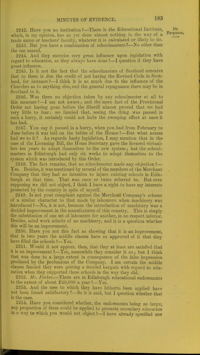 2242. Have you no institution?—There is the Educational Institute, which, in my opinion, has as yet done almost nothing in the way of a trade union or teachers' faculty, whatever it is calculated or likely to do. 2248. But you have a combination of schoolmasters?—No other than the one named. 2244. And they exercise very great influence upon legislation with regard to education, as they always have done ?—I question if they have great influence. 2245. Is it not the fact that the schoolmasters of Scotland conceive that to them is due the credit of not having the Revised Code in Scot- land, for instance ?—1 think it is as much due to the influence of the Churches as to anything else, and the general repugnance there may be in Scotland to it. 2246. Was there no objection taken by any schoolmaster at all to this measure ?—I am not aware; and the mere fact of the Provisional Order not having gone before the Sheriff almost proved that we had very little to fear: we fancied that, seeing the thing was passed in such a hurry, it certainly could not have the sweeping effect at once it has had. 2247. You say it passed in a hurry, when you had from February to June before it was laid on the tables of the House ?—But what access had we to it ? As regards hasty legislation, I may mention that in the case of the Licensing Bill, the Home Secretary gave the licensed victual- lers ten years to adapt themselves to the new system; but the school- masters in Edinburgh had only six weeks to adapt themselves to the system which was introduced by this Order. 2248. The fact remains, that no schoolmaster made any objection ?— Yes. Besides, it was mentioned by several of the members of the Merchant Company that they had no intention to injure existing schools in Edin- burgh at that time. That was once or twice referred to. But even supposing we did not object, I think I have a right to have my interests protected by the country in spite of myself. 2249. Is not your complaint against the Merchant Company's scheme of a similar character to that made by labourers when machinery was introduced?—No, it is not, because the introduction of machinery was a decided improvement in the manufactures of this country. This is simply the substitution of one set of labourers for another, in no respect inferior. Besides, mind work admits of no machinery, and it is a question whether this will be an improvement. 2250. Have you not this fact as showing that it is an improvement, that in two years the middle classes have so approved of it that they have filled the schools ?—Yes. 2251. Would it not appear, then, that they at least are satisfied that it is an improvement ?—Yes, meanwhile they consider it so ; but I think that was done to a large extent in consequence of the false impression produced by the professions of the Company. I am certain the middle classes fancied they were getting a decided bargain with regard to edu- cation when they supported these schools in the way they did. 2252. Mr. Parker.—There are in Edinburgh educational endowments to the extent of about £40,000 a year ?—Yes. 2253. And the uses to which they have hitherto been applied have not been found satisfactory?—So it is said, but I question whether that is the case. 2254. Have you considered whether, the endowments being so lanre, any proportion of them could be applied to promote secondary education in a way to which you would not object ?—I have already specified one