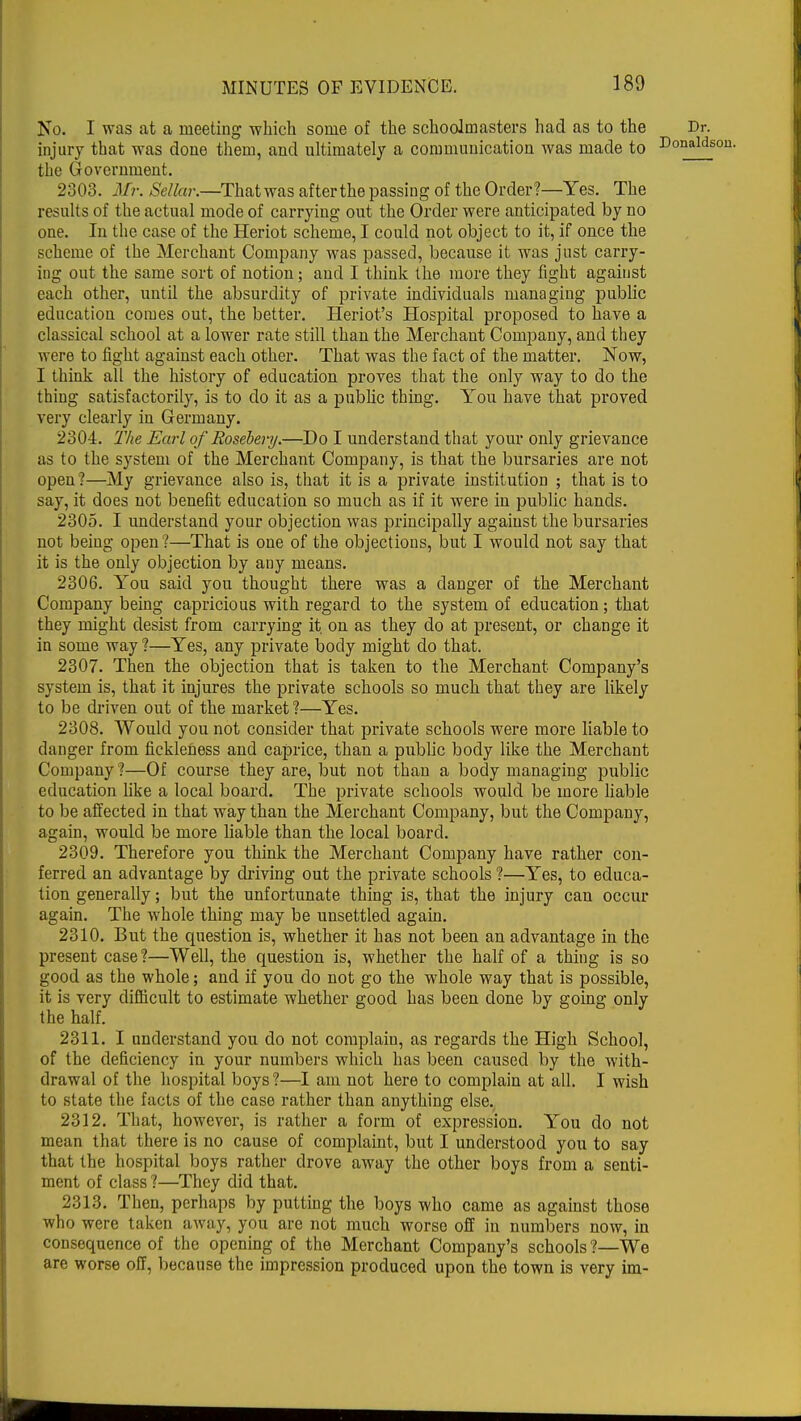 No. I was at a meeting which some of the schoolmasters had as to the Dr. injury that was done them, and ultimately a communication was made to DonaId! the Government. 2303. Mr. Sellar.—Thatwas afterthe passing of the Order?—Yes. The results of the actual mode of carrying out the Order were anticipated by no one. In the case of the Heriot scheme, I could not object to it, if once the scheme of the Merchant Company was passed, because it was just carry- ing out the same sort of notion; and I think the more they fight against each other, until the absurdity of private individuals managing public education comes out, the better. Heriot's Hospital proposed to have a classical school at a lower rate still than the Merchant Company, and they were to fight against each other. That was the fact of the matter. Now, I think all the history of education proves that the only way to do the thing satisfactorily, is to do it as a public thing. You have that proved very clearly in Germany. 2304. 2Yte Earl of Rosebery.—Do I understand that your only grievance as to the system of the Merchant Company, is that the bursaries are not open ?—My grievance also is, that it is a private institution ; that is to say, it does not benefit education so much as if it were in public hands. 2305. I understand your objection was principally against the bursaries not being open?—That is one of the objections, but I would not say that it is the only objection by any means. 2306. You said you thought there was a danger of the Merchant Company being capricious with regard to the system of education; that they might desist from carrying it on as they do at present, or change it in some way ?—Yes, any private body might do that. 2307. Then the objection that is taken to the Merchant Company's system is, that it injures the private schools so much that they are likely to be driven out of the market ?—Yes. 2308. Would you not consider that private schools were more liable to danger from fickleness and caprice, than a public body like the Merchant Company ?—Of course they are, but not than a body managing public education like a local board. The private schools would be more liable to be affected in that way than the Merchant Company, but the Company, again, would be more liable than the local board. 2309. Therefore you think the Merchant Company have rather con- ferred an advantage by driving out the private schools ?—Yes, to educa- tion generally; but the unfortunate thing is, that the injury can occur again. The whole thing may be unsettled again. 2310. But the question is, whether it has not been an advantage in the present case?—Well, the question is, whether the half of a thing is so good as the whole; and if you do not go the whole way that is possible, it is very difficult to estimate whether good has been done by going only the half. 2311. I understand you do not complain, as regards the High School, of the deficiency in your numbers which has been caused by the with- drawal of the hospital boys ?—I am not here to complain at all. I wish to state the facts of the case rather than anything else. 2312. That, however, is rather a form of expression. You do not mean that there is no cause of complaint, but I understood you to say that the hospital boys rather drove away the other boys from a senti- ment of class ?—They did that. 2313. Then, perhaps by putting the boys who came as against those who were taken away, you are not much worse off in numbers now, in consequence of the opening of the Merchant Company's schools ?—We are worse off, because the impression produced upon the town is very im-