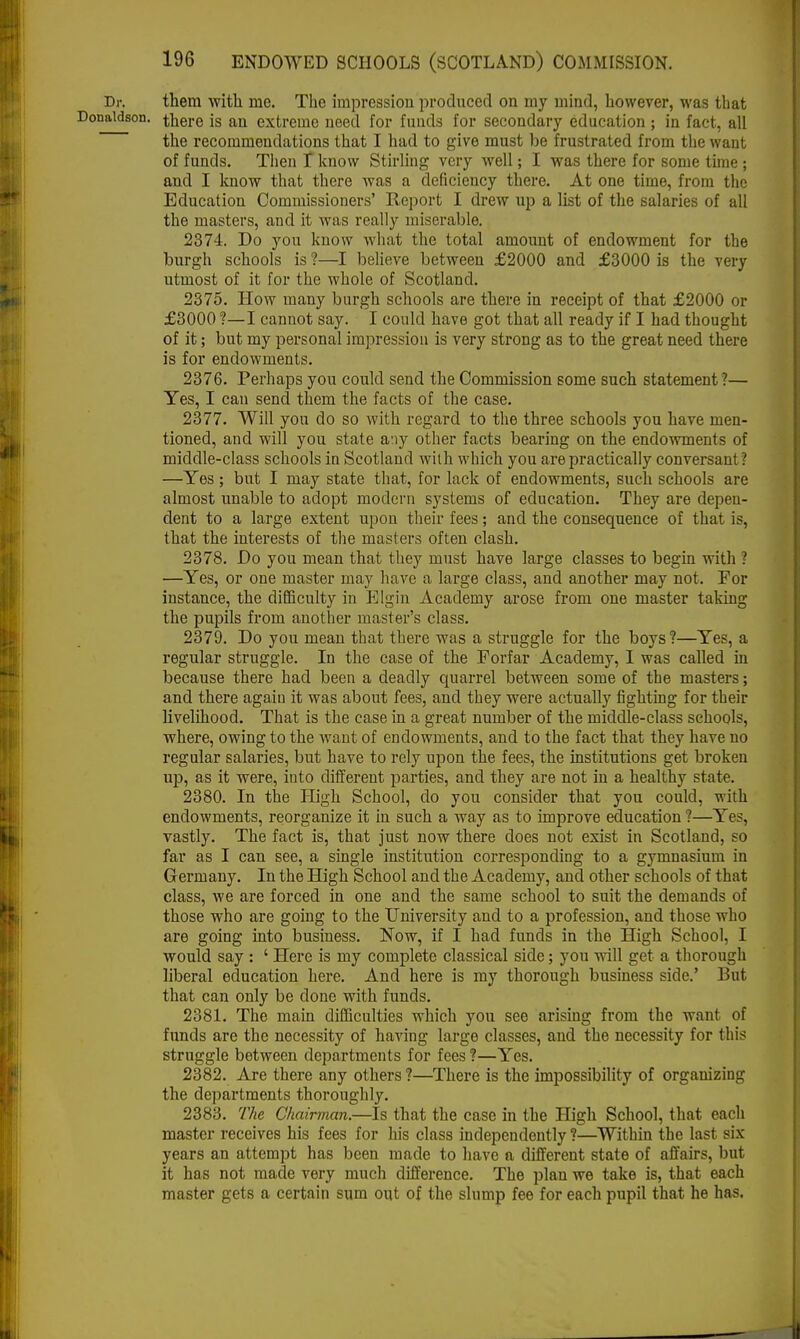 Dr. them with me. The impression produced on my mind, however, was that Donaldson, there is an extreme need for funds for secondary education ; in fact, all the recommendations that I had to give must be frustrated from the want of funds. Then T know Stirling very well; I was there for some time ; and I know that there was a deficiency there. At one time, from the Education Commissioners' Report I drew up a list of the salaries of all the masters, and it was really miserable. 2374. Do you know what the total amount of endowment for the burgh schools is ?—I believe between £2000 and £3000 is the very utmost of it for the whole of Scotland. 2375. How many burgh schools are there in receipt of that £2000 or £3000 ?—I cannot say. I could have got that all ready if I had thought of it; but my personal impression is very strong as to the great need there is for endowments. 2376. Perhaps you could send the Commission some such statement ?— Yes, I can send them the facts of the case. 2377. Will you do so with regard to the three schools you have men- tioned, and will you state any other facts bearing on the endowments of middle-class schools in Scotland with which you are practically conversant ? —Yes; but I may state that, for lack of endowments, such schools are almost unable to adopt modern systems of education. They are depen- dent to a large extent upon their fees; and the consequence of that is, that the interests of the masters often clash. 2378. Do you mean that they must have large classes to begin with ? —Yes, or one master may have a large class, and another may not. For instance, the difficulty in Elgin Academy arose from one master taking the pupils from another master's class. 2379. Do you meau that there was a struggle for the boys?—Yes, a regular struggle. In the case of the Forfar Academy, I was called in because there had been a deadly quarrel between some of the masters; and there again it was about fees, and they were actually fighting for their livelihood. That is the case in a great number of the middle-class schools, where, owing to the want of endowments, and to the fact that they have no regular salaries, but have to rely upon the fees, the institutions get broken up, as it were, into different parties, and they are not in a healthy state. 2380. In the High School, do you consider that you could, with endowments, reorganize it in such a way as to improve education ?—Yes, vastly. The fact is, that just now there does not exist in Scotland, so far as I can see, a single institution corresponding to a gymnasium in Germany. In the High School and the Academy, and other schools of that class, we are forced in one and the same school to suit the demands of those who are going to the University and to a profession, and those who are going into business. Now, if I had funds in the High School, I would say : ' Here is my complete classical side; you will get a thorough liberal education here. And here is my thorough business side.' But that can only be done with funds. 2381. The main difficulties which you see arising from the want of funds are the necessity of having large classes, and the necessity for tin's struggle between departments for fees ?—Yes. 2382. Are there any others ?—There is the impossibility of organizing the departments thoroughly. 2383. The Chairman.—Is that the case in the High School, that each master receives his fees for his class independently 1—Within the last six years an attempt has been made to have a different state of affairs, but it has not made very much difference. The plan we take is, that each master gets a certain sum out of the slump fee for each pupil that he has.