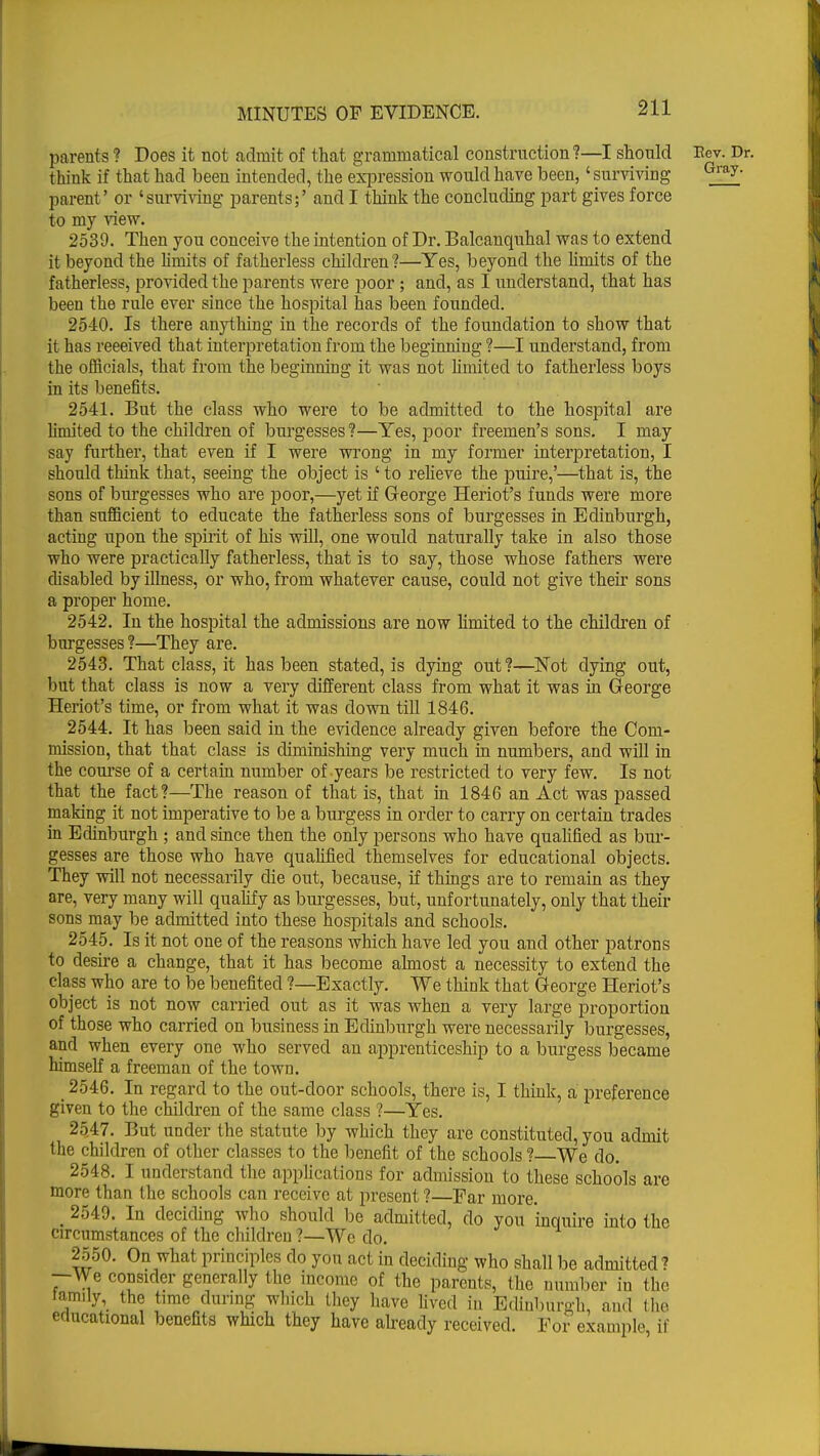 parents ? Does it not admit of that grammatical construction ?—I should Rev. Dr. think if that had been intended, the expression would have been,' surviving Gray parent' or 'surviving parents;' and I think the concluding part gives force to my view. 2539. Then you conceive the intention of Dr. Balcanquhal was to extend it beyond the limits of fatherless children?—Yes, beyond the limits of the fatherless, provided the parents were poor; and, as I understand, that has been the rule ever since the hospital has been founded. 2540. Is there anything in the records of the foundation to show that it has received that interpretation from the beginning ?—I understand, from the officials, that from the beginning it was not limited to fatherless boys in its benefits. 2541. But the class who were to be admitted to the hospital are limited to the children of burgesses?—Yes, poor freemen's sons. I may say further, that even if I were wrong in my former interpretation, I should think that, seeing the object is ' to relieve the puire,'—that is, the sons of burgesses who are poor,—yet if George Heriot's funds were more than sufficient to educate the fatherless sons of burgesses in Edinburgh, acting upon the spirit of his will, one would naturally take in also those who were practically fatherless, that is to say, those whose fathers were disabled by illness, or who, from whatever cause, could not give their sons a proper home. 2542. In the hospital the admissions are now limited to the children of burgesses?—They are. 2543. That class, it has been stated, is dying out ?—Not dying out, but that class is now a very different class from what it was in George Heriot's time, or from what it was down till 1846. 2544. It has been said in the evidence already given before the Com- mission, that that class is chmim^hing very much in numbers, and will in the course of a certain number of years be restricted to very few. Is not that the fact?—The reason of that is, that in 1846 an Act was passed making it not imperative to be a burgess in order to carry on certain trades in Edinburgh ; and since then the only persons who have qualified as bur- gesses are those who have qualified themselves for educational objects. They will not necessarily die out, because, if things are to remain as they are, very many will qualify as burgesses, but, unfortunately, only that their sons may be admitted into these hospitals and schools. 2545. Is it not one of the reasons which have led you and other patrons to desire a change, that it has become almost a necessity to extend the class who are to be benefited ?—Exactly. We think that George Heriot's object is not now carried out as it was when a very large proportion of those who carried on business in Edinburgh were necessarily burgesses, and when every one who served an apprenticeship to a burgess became himself a freeman of the town. _ 2546. In regard to the out-door schools, there is, I think, a preference given to the children of the same class ?—Yes. 2547. But under the statute by which they are constituted, you admit the children of other classes to the benefit of the schools ? We do. 2548. I understand the applications for admission to these schools are more than the schools can receive at present ?—Far more. m 2549. In deciding who should be admitted, do you inquire into the circumstances of the children ?—We do. 2550. On what principles do you act in deciding who shall be admitted? —We consider generally the income of the parents, the number in the laimiy, the time during which they have lived in Edinburgh, and the educational benefits which they have already received. For example, if