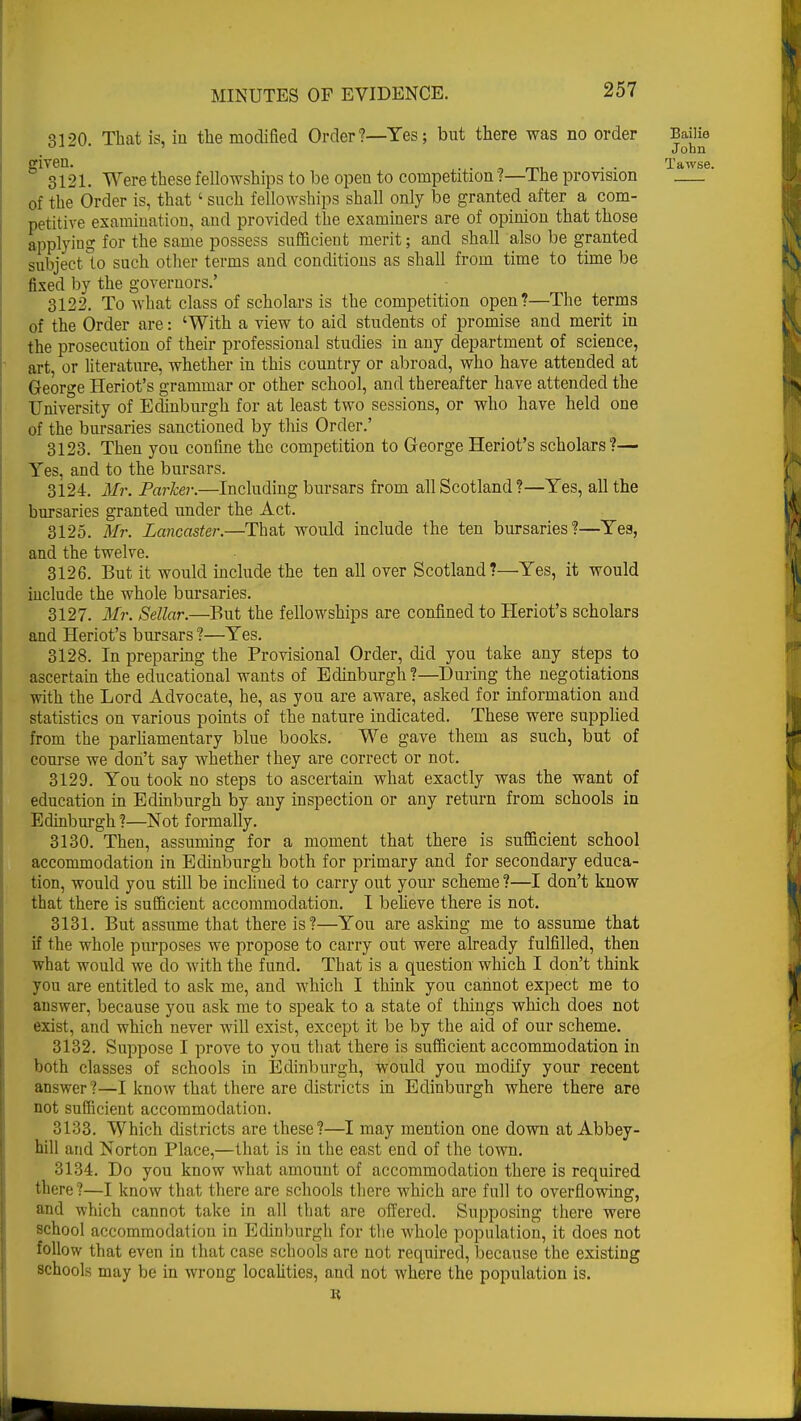 qi90 That is, in the modified Order?—Yes; but there was no order Bailie ' John given. . . Tawse 3121. Were these fellowships to be open to competition ?—The provision of the Order is, that' such fellowships shall only be granted after a com- petitive examination, and provided the examiners are of opinion that those applying for the same possess sufficient merit; and shall also be granted subject to such other terms and conditions as shall from time to time be fixed by the governors.' 3122. To what class of scholars is the competition open?—The terms of the Order are: 'With a view to aid students of promise and merit in the prosecution of their professional studies in any department of science, art or literature, whether in this country or abroad, who have attended at George Heriot's grammar or other school, and thereafter have attended the University of Edinburgh for at least two sessions, or who have held one of the bursaries sanctioned by this Order.' 3123. Then you confine the competition to George Heriot's scholars?— Yes, and to the bursars. 3124. Mr. Parker.—Including bursars from all Scotland?—Yes, all the bursaries granted under the Act. 3125. Mr. Lancaster.—That would include the ten bursaries?—Yea, and the twelve. 3126. But it would include the ten all over Scotland?—Yes, it would include the whole bursaries. 3127. Mr. Sellar.—But the fellowships are confined to Heriot's scholars and Heriot's bursars ?—Yes. 3128. In preparing the Provisional Order, did you take any steps to ascertain the educational wants of Edinburgh?—During the negotiations with the Lord Advocate, he, as you are aware, asked for information and statistics on various points of the nature indicated. These were supplied from the parliamentary blue books. We gave them as such, but of course we don't say whether they are correct or not. 3129. You took no steps to ascertain what exactly was the want of education in Edinburgh by any inspection or any return from schools in Edinburgh?—Not formally. 3130. Then, assuming for a moment that there is sufficient school accommodation in Edinburgh both for primary and for secondary educa- tion, would you still be inclined to carry out your scheme?—I don't know that there is sufficient accommodation. I believe there is not. 3131. But assume that there is?—You are asking me to assume that if the whole purposes we propose to carry out were already fulfilled, then what would we do with the fund. That is a question which I don't think yon are entitled to ask me, and which I think you cannot expect me to answer, because you ask me to speak to a state of things which does not exist, and which never will exist, except it be by the aid of our scheme. 3132. Suppose I prove to you that there is sufficient accommodation in both classes of schools in Edinburgh, would you modify your recent answer?—I know that there are districts in Edinburgh where there are not sufficient accommodation. 3133. Which districts are these?—I may mention one down at Abbey- hill and Norton Place,—that is in the east end of the town. 3134. Do you know what amount of accommodation there is required there?—I know that there are schools there which are full to overflowing, and which cannot take in all that are offered. Supposing there were school accommodation in Edinburgh for the whole population, it does not follow that even in that case schools arc not required, because the existing schools may be in wrong localities, and not where the population is. K