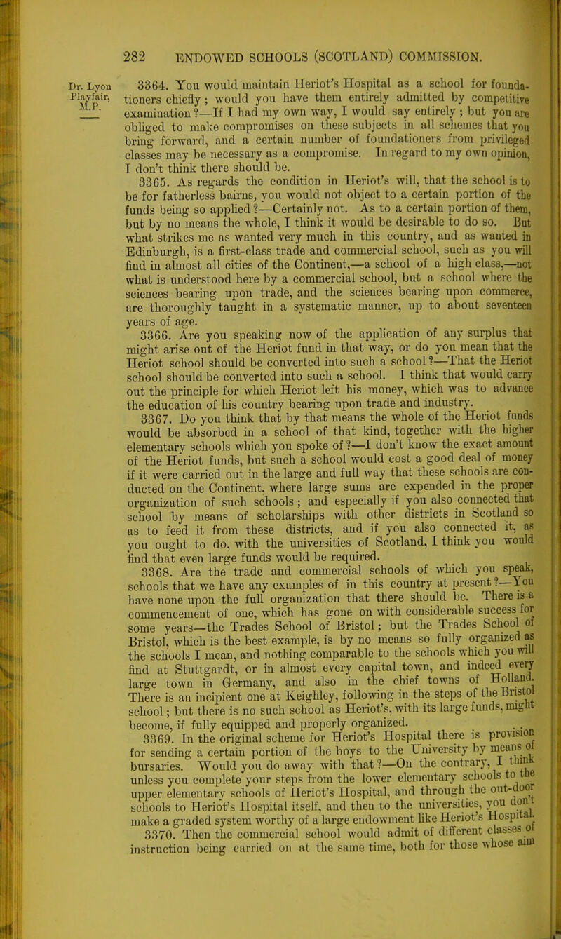 Dr. Lyon 3364. You would maintain Heriot's Hospital as a school for founda- riMypir' tioners chiefly 5 would you have them entirely admitted by competitive examination ?—If I had my own way, I would say entirely ; but you are obliged to make compromises on these subjects in all schemes that you bring forward, and a certain number of foundationers from privileged classes may be necessary as a compromise. In regard to my own opinion. I don't think there should be. 3365. As regards the condition in Heriot's will, that the school is to be for fatherless bairns, you would not object to a certain portion of the funds being so applied ?—Certainly not. As to a certain portion of them, but by no means the whole, I think it would be desirable to do so. But what strikes me as wanted very much in this country, and as wanted in Edinburgh, is a first-class trade and commercial school, such as you will find in almost all cities of the Continent,—a school of a high class,—not what is understood here by a commercial school, but a school where the sciences bearing upon trade, and the sciences bearing upon commerce, are thoroughly taught in a systematic manner, up to about seventeen years of age. 3366. Are you speaking now of the application of any surplus that might arise out of the Heriot fund in that way, or do you mean that the Heriot school should be converted into such a school ?—That the Heriot school should be converted into such a school. I think that would earn- out the principle for which Heriot left his money, which was to advance the education of his country bearing upon trade and industry. 3367. Do you think that by that means the whole of the Heriot funds would be absorbed in a school of that kind, together with the higher elementary schools which you spoke of ?—I don't know the exact amount of the Heriot funds, but such a school would cost a good deal of money if it were carried out in the large and full way that these schools are con- ducted on the Continent, where large sums are expended in the proper organization of such schools; and especially if you also connected that school by means of scholarships with other districts in Scotland so as to feed it from these districts, and if you also connected it, as you ought to do, with the universities of Scotland, I think you would find that even large funds would be required. 3368. Are the trade and commercial schools of which you speak, schools that we have any examples of in this country at present ?—You have none upon the full organization that there should be. There is a commencement of one, which has gone on with considerable success for some years—the Trades School of Bristol; but the Trades School of Bristol, which is the best example, is by no means so fully organized as the schools I mean, and nothing comparable to the schools which you will find at Stuttgardt, or in almost every capital town, and indeed every large town in Germany, and also in the chief towns of Holland. There is an incipient one at Keighley, following in the steps of the Bristol school; but there is no such school as Heriot's, with its large funds, might become, if fully equipped and properly organized. 3369. In the original scheme for Heriot's Hospital there is provision for sending a certain portion of the boys to the University by means or bursaries. Would you do away with that?—On the contrary, I tlimk unless you complete your steps from the lower elementary schools to tin- upper elementary schools of Heriot's Hospital, and through the out-.loor schools to Heriot's Hospital itself, and then to the universities, you don 1 make a graded system worthy of a large endowment like Heriot's Hospital. 3370. Then the commercial school would admit of different classes 0 instruction being carried on at the same time, both for those whose aim