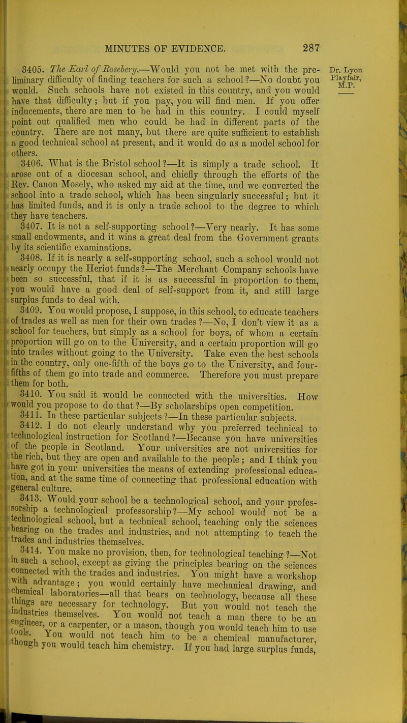 3405. The Earl of Rosebery.—Would you not be met with the pre- Dr. Lyon liminary difficulty of finding teachers for such a school ?—No doubt you P1^pir' ■would. Such schools have not existed in this country, and you would ' have that difficulty; but if you pay, you will find men. If you offer inducements, there are men to be had in this country. I could myself point out qualified men who could be had in different parts of the country. There are not many, but there are quite sufficient to establish a good technical school at present, and it would do as a model school for others. 3406. What is the Bristol school ?—It is simply a trade school. It arose out of a diocesan school, and chiefly through the efforts of the Rev. Canon Mosely, who asked my aid at the time, and we converted the school into a trade school, which has been singularly successful; but it has limited funds, and it is only a trade school to the degree to which they have teachers. 3407. It is not a self-supporting school ?—Very nearly. It has some small endowments, and it wins a great deal from the Government grants by its scientific examinations. 3408. If it is nearly a self-supporting school, such a school would not nearly occupy the Heriot funds ?—The Merchant Company schools have been so successful, that if it is as successful in proportion to them, you would have a good deal of self-support from it, and still large surplus funds to deal with. 3409. You would propose, I suppose, in this school, to educate teachers of trades as well as men for their own trades ?—No, I don't view it as a school for teachers, but simply as a school for boys, of whom a certain proportion will go on to the University, and a certain proportion will go into trades without going to the University. Take even the best schools in the country, only one-fifth of the boys go to the University, and four- fifths of them go into trade and commerce. Therefore you must prepare them for both. 3410. You said it would be connected with the universities. How would you propose to do that ?—By scholarships open competition. 3411. In these particular subjects ?—In these particular subjects. 3412. I do not clearly understand why you preferred technical to technological instruction for Scotland ?—Because yOu have universities of the people in Scotland. Your universities are not universities for the rich, but they are open and available to the people; and I think you nave got in your universities the means of extending professional educa- tion, and at the same time of connecting that professional education with general culture. 3413. Would your school be a technological school, and your profes- sorship a technological professorship ?—My school would not be a technological school, but a technical school, teaching only the sciences bearing on the trades and industries, and not attempting to teach the trades and industries themselves. 3414. You make no provision, then, for technological teaching ?—Not »i such a school, except as giving the principles bearing on the sciences connected with the trades and industries. You might have a workshop with advantage; you would certainly have mechanical drawing and cnemical laboratories—all that bears on technology, because all 'these 2 are °ecess1ary for technology. But you would not teach the inclustnes themselves. You would not teach a man there to be an tool? vr a carI)enter' or a ™S0Iii th°uga you would teach him to use thonrf, J°U W?w ^ te^f h.im t0 »e a chemical manufacturer, tnougn you would teach him chemistry. If you had large surplus funds