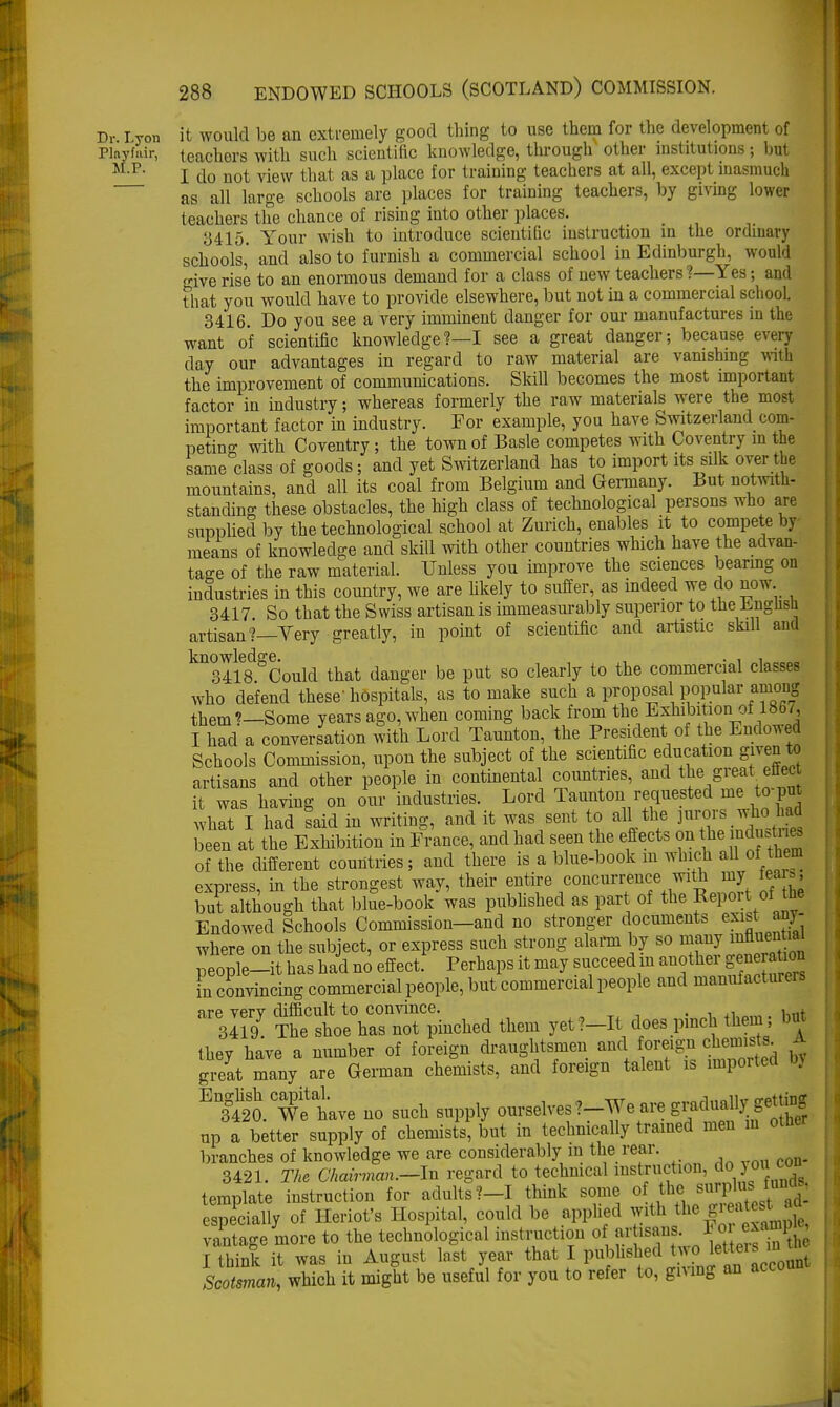 Dp Lyon it would be an extremely good thing to use them for the development of Pinyfair, teachers with such scientific knowledge, through other institutions; but MP I do not view that as a place for training teachers at all, except inasmuch as all large schools are places for training teachers, by giving lower teachers the chance of rising into other places. 3415. Your wish to introduce scientific instruction in the ordinary schools, and also to furnish a commercial school in Edinburgh, would give rise to an enormous demand for a class of new teachers ?—Yes; and that you would have to provide elsewhere, but not in a commercial school. 3416. Do you see a very imminent danger for our manufactures in the want of scientific knowledge?—I see a great danger; because every day our advantages in regard to raw material are vanishing with the improvement of communications. Skill becomes the most important factor in industry; whereas formerly the raw materials were the most important factor in industry. For example, you have Switzerland com- peting with Coventry; the town of Basle competes with Coventry in the same class of goods; and yet Switzerland has to import its silk over the mountains, and all its coal from Belgium and Germany. But notwith- standing these obstacles, the high class of technological persons who are supplied by the technological school at Zurich, enables it to compete by means of knowledge and skill with other countries which have the advan- tage of the raw material. Unless you improve the sciences bearing on industries in this country, we are likely to suffer, as indeed we do now. 3417 So that the Swiss artisan is immeasurably superior to the English artisan?—Yery greatly, in point of scientific and artistic skill and knowtedge.^ ^ danger be put gQ clear]y to the commercial classes who defend these'hospitals, as to make such a proposal popular amoug them?—Some years ago, when coming back from the Exhibition of 1867, I had a conversation with Lord Taunton, the President of the Endowed Schools Commission, upon the subject of the scientific education given to artisans and other people in continental countries, and the great enet it was having on our industries. Lord Taunton requested me to-put what I had said in writing, and it was sent to all the jurors whoi had been at the Exhibition in France, and had seen the effects on the induces of the different countries; and there is a blue-book m which all of them express, in the strongest way, their entire concurrence with my tea ., but although that blue-book was published as part of the Report of the Endowed Schools Commission-and no stronger documents exist any- where on the subject, or express such strong alarm by so many influential people-it has hi no effect Perhaps it may succeed in another^genera** in convincing commercial people, but commercial people and manufacturers are verv difficult to convince. . . . rtt 3Il9 The shoe has not pinched them yet?-It does pinch them; but they have a number of foreign draughtsmen and foreign chemists great many are German chemists, and foreign talent is imported . ES.Te have no such supply ^™\™*f^fiA up a better supply of chemists, but in technically trained men in otne branches of knowledge we are considerably in the rear. 3421. The Chairman.-Jn regard to technical instruction, doyoii con template instruction for adults?-! think some of the; surpl^ >u - especially of Heriot's Hospital, could be applied ^th the g a d- vantage more to the technological instruction of artuwj. For-W I think it was in August last year that I published R o lette, s in Scotsman, which it might be useful for you to refer to, gmng an accou
