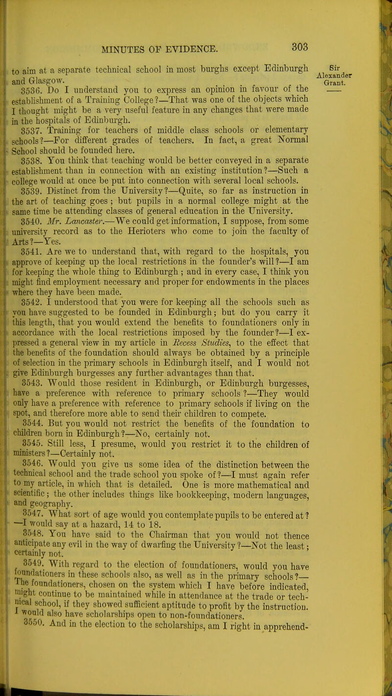 to aim at a separate technical school in most burghs except Edinburgh Sir , », 1 Alexander and Glasgow. Grant. 3536. Do I understand you to express an opimon m favour of the establishment of a Training College?—That was one of the objects which I thought might be a very useful feature in any changes that were made in the hospitals of Edinburgh. 3537. Training for teachers of middle class schools or elementary schools'?—For different grades of teachers. In fact, a great Normal School should be founded here. 3538. You think that teaching would be better conveyed in a separate establishment than in connection with an existing institution ?—Such a college would at once be put into connection with several local schools. 3539. Distinct from the University ?—Quite, so far as instruction in the art of teaching goes ; but pupils in a normal college might at the same time be attending classes of general education in the University. 3540. Mr. Lancaster.—We could get information, I suppose, from some university record as to the Herioters who come to join the faculty of Arts?—Yes. 3541. Are we to understand that, with regard to the hospitals, you approve of keeping up the local restrictions in the founder's will ?—I am for keeping the whole thing to Edinburgh ; and in every case, I think you might find employment necessary and proper for endowments in the places where they have been made. 3542. I understood that you were for keeping all the schools such as von have suggested to be founded in Edinburgh; but do you carry it this length, that you would extend the benefits to foundationers only in accordance with the local restrictions imposed by the founder?—I ex- pressed a general view in my article in Recess Studies, to the effect that the benefits of the foundation should always be obtained by a principle of selection in the primary schools in Edinburgh itself, and I would not give Edinburgh burgesses any further advantages than that. 3543. Would those resident in Edinburgh, or Edinburgh burgesses, have a preference with reference to primary schools ?—They would only have a preference with reference to primary schools if living on the spot, and therefore more able to send their children to compete. 3544. But you would not restrict the benefits of the foundation to children born in Edinburgh?—No, certainly not. 3545. Still less, I presume, would you restrict it to the children of ministers?—Certainly not. 3546. Would you give us some idea of the distinction between the technical school and the trade school you spoke of ?—I must again refer to my article, in which that is detailed. One is more mathematical and scientific; the other includes things like bookkeeping, modern languages, and geography. 3547. What sort of age would you contemplate pupils to be entered at? —I would say at a hazard, 14 to 18. 3548. You have said to the Chairman that you would not thence anticipate any evil in the way of dwarfing the University ?—Not the least; certainly not. 3549. With regard to the election of foundationers, would you have Jonndationers in these schools also, as well as in the primary schools?— 1 he foundationers, chosen on the system which I have before indicated, m'ght continue to be maintained while in attendance at the trade or tech- nical school, if they showed sufficient aptitude to profit by the instruction, i would also have scholarships open to non-foundationers. 3550. And in the election to the scholarships, am I right in apprehend-