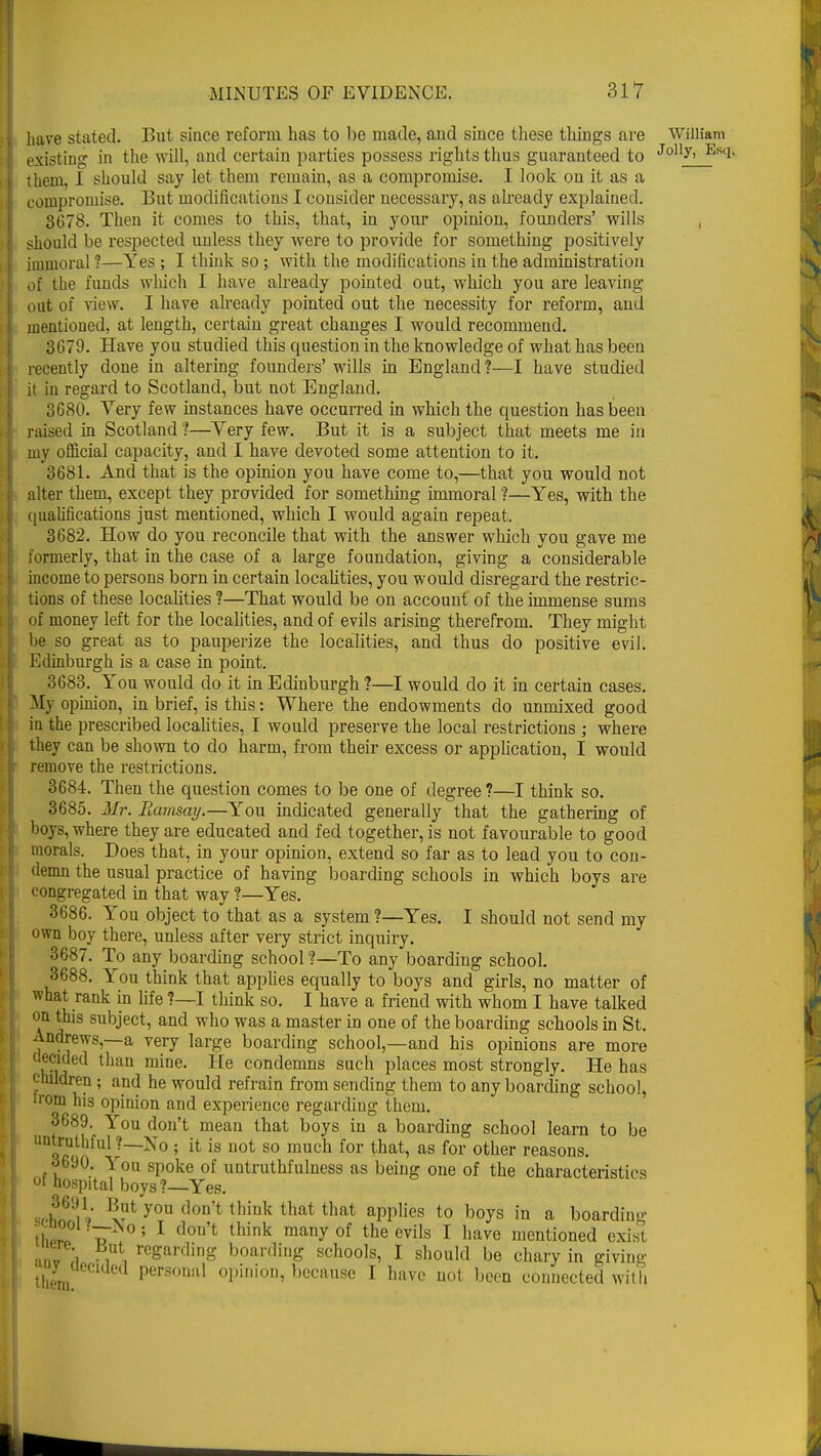 have stuted. But since reform has to be made, and since these things are William existing in the will, and certain parties possess rights thus guaranteed to Jolly' Es(i- them, 1 should say let them remain, as a compromise. I look on it as a compromise. But modifications I consider necessary, as already explained. 3078. Then it comes to this, that, in your opinion, founders' wills should be respected unless they were to provide for something positively immoral ?—Yes ; I think so ; with the modifications in the administration of the funds which I have already pointed out, which you are leaving out of view. I have already pointed out the necessity for reform, and mentioned, at length, certain great changes I would recommend. 3679. Have you studied this question in the knowledge of what has been recently done in altering founders' wills in England?—I have studied it in regard to Scotland, but not England. 3680. Very few instances have occurred in which the question has been raised in Scotland ?—Yery few. But it is a subject that meets me in my official capacity, and I have devoted some attention to it. 3681. And that is the opinion you have come to,—that you would not alter them, except they provided for something immoral ?—Yes, with the qualifications just mentioned, which I would again repeat. 3682. How do you reconcile that with the answer which you gave me formerly, that in the case of a large foundation, giving a considerable income to persons born in certain localities, you would disregard the restric- tions of these localities ?—That would be on account of the immense sums of money left for the localities, and of evils arising therefrom. They might be so great as to pauperize the localities, and thus do positive evil. Edinburgh is a case in point. 3683. You would do it in Edinburgh ?—I would do it in certain cases. My opinion, in brief, is this: Where the endowments do unmixed good in the prescribed localities, I would preserve the local restrictions ; where they can be shown to do harm, from their excess or application, I would remove the restrictions. 3684. Then the question comes to be one of degree ?—I think so. 3685. Mr. Ramsay.—You indicated generally that the gathering of boys, where they are educated and fed together, is not favourable to good morals. Does that, in your opinion, extend so far as to lead you to con- demn the usual practice of having boarding schools in which boys are congregated in that way ?—Yes. 3686. You object to that as a system ?—Yes. I should not send my own boy there, unless after very strict inquiry. 3687. To any boarding school ?—To any boarding school. 3688. You think that applies equally to boys and girls, no matter of what rank in life ?—I think so. I have a friend with whom I have talked on this subject, and who was a master in one of the boarding schools in St. Andrews,—a very large boarding school,—and his opinions are more decided than mine. He condemns such places most strongly. He has children; and he would refrain from sending them to any boarding school, from his opinion and experience regarding them. 3689. You don't mean that boys in a boarding school learn to be untruthful ?—No ; it is not so much for that, as for other reasons. •-'690. You spoke of untruthfulness as being one of the characteristics ot hospital boys?—Yes. u2f9iV x?1 y°U d°n t think that that aPPlies t0 boys ^ a boarding UiPr b 5 1 think many°f the evils I have mentioned exist •mv 1 ■ii reSardinS boarding schools, I should be chary in giving than Personal opinion, because I have not been connected with